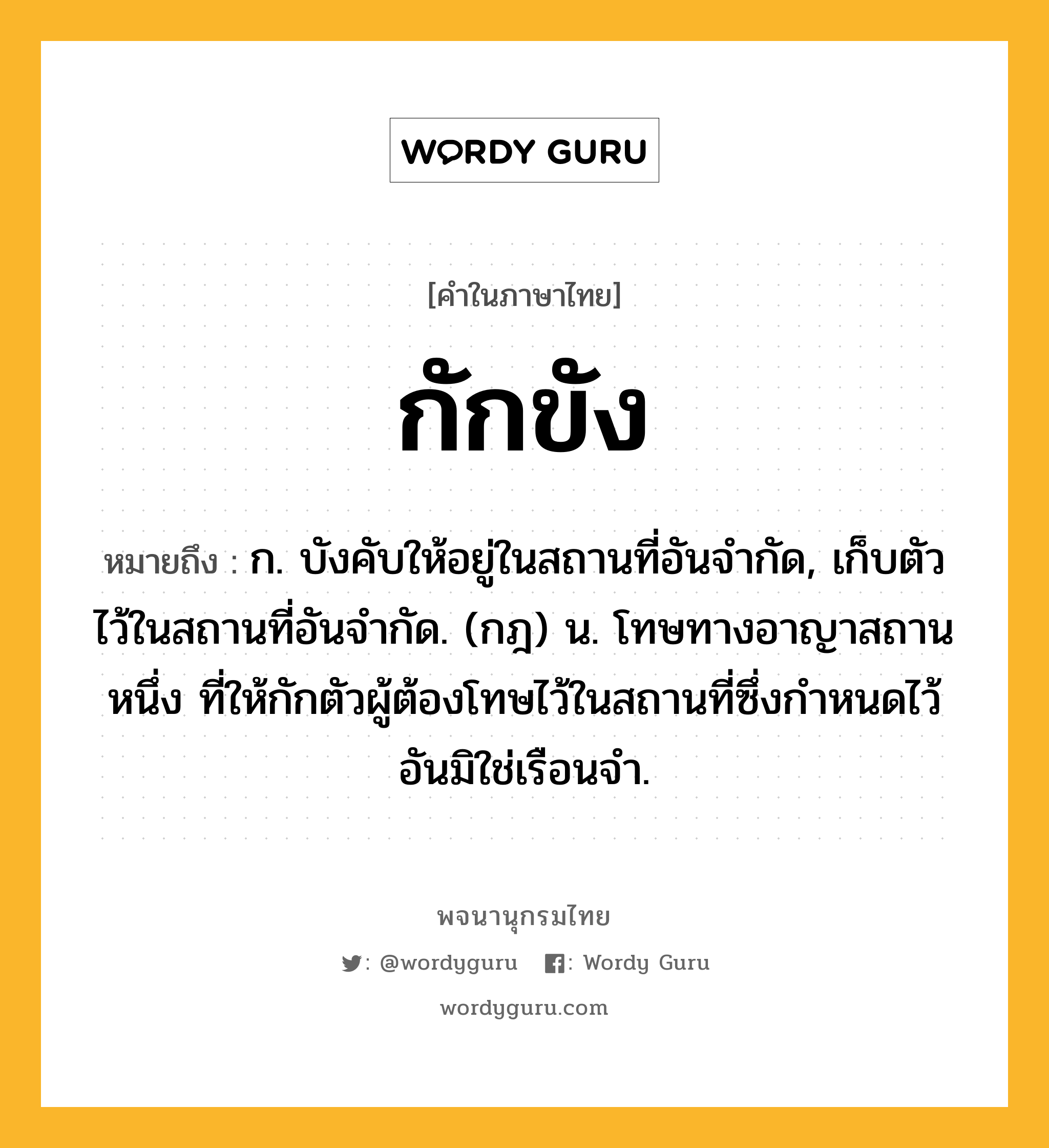 กักขัง ความหมาย หมายถึงอะไร?, คำในภาษาไทย กักขัง หมายถึง ก. บังคับให้อยู่ในสถานที่อันจํากัด, เก็บตัวไว้ในสถานที่อันจํากัด. (กฎ) น. โทษทางอาญาสถานหนึ่ง ที่ให้กักตัวผู้ต้องโทษไว้ในสถานที่ซึ่งกําหนดไว้อันมิใช่เรือนจํา.