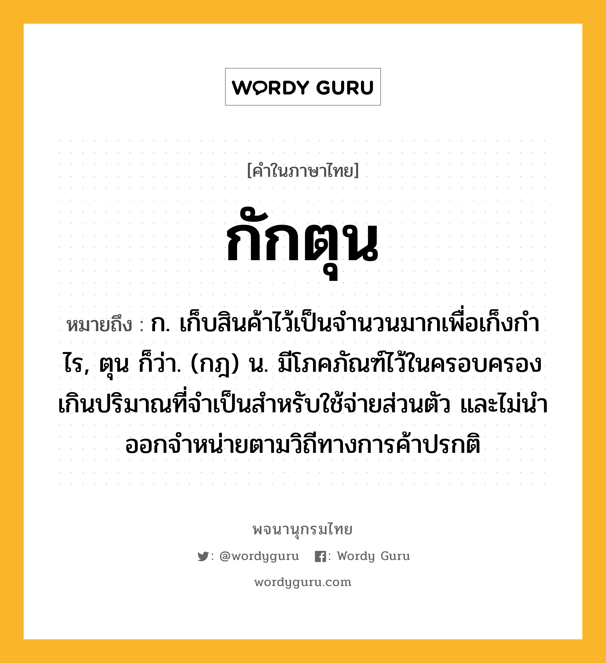 กักตุน ความหมาย หมายถึงอะไร?, คำในภาษาไทย กักตุน หมายถึง ก. เก็บสินค้าไว้เป็นจํานวนมากเพื่อเก็งกําไร, ตุน ก็ว่า. (กฎ) น. มีโภคภัณฑ์ไว้ในครอบครองเกินปริมาณที่จําเป็นสําหรับใช้จ่ายส่วนตัว และไม่นําออกจําหน่ายตามวิถีทางการค้าปรกติ