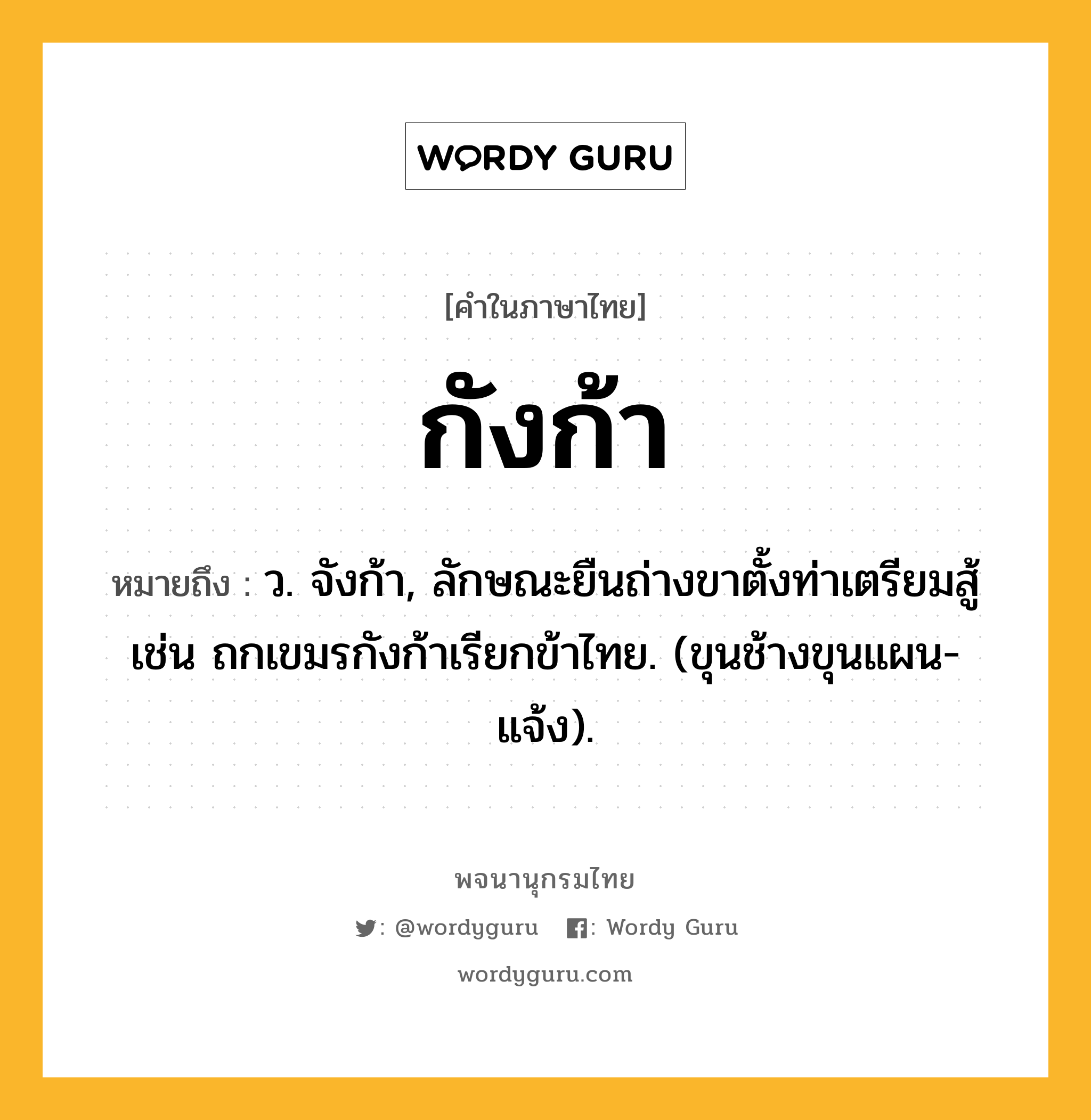 กังก้า ความหมาย หมายถึงอะไร?, คำในภาษาไทย กังก้า หมายถึง ว. จังก้า, ลักษณะยืนถ่างขาตั้งท่าเตรียมสู้ เช่น ถกเขมรกังก้าเรียกข้าไทย. (ขุนช้างขุนแผน-แจ้ง).