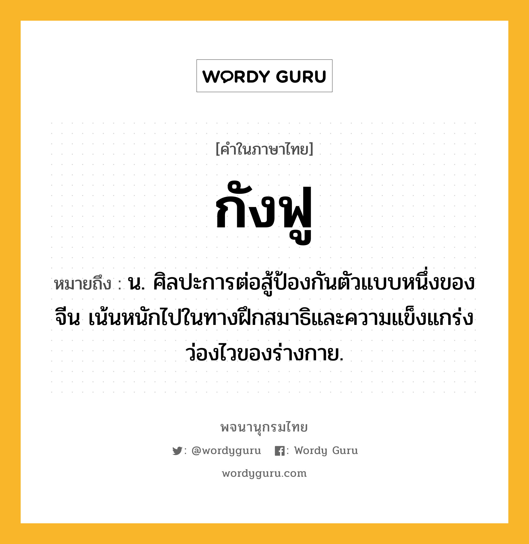 กังฟู ความหมาย หมายถึงอะไร?, คำในภาษาไทย กังฟู หมายถึง น. ศิลปะการต่อสู้ป้องกันตัวแบบหนึ่งของจีน เน้นหนักไปในทางฝึกสมาธิและความแข็งแกร่งว่องไวของร่างกาย.