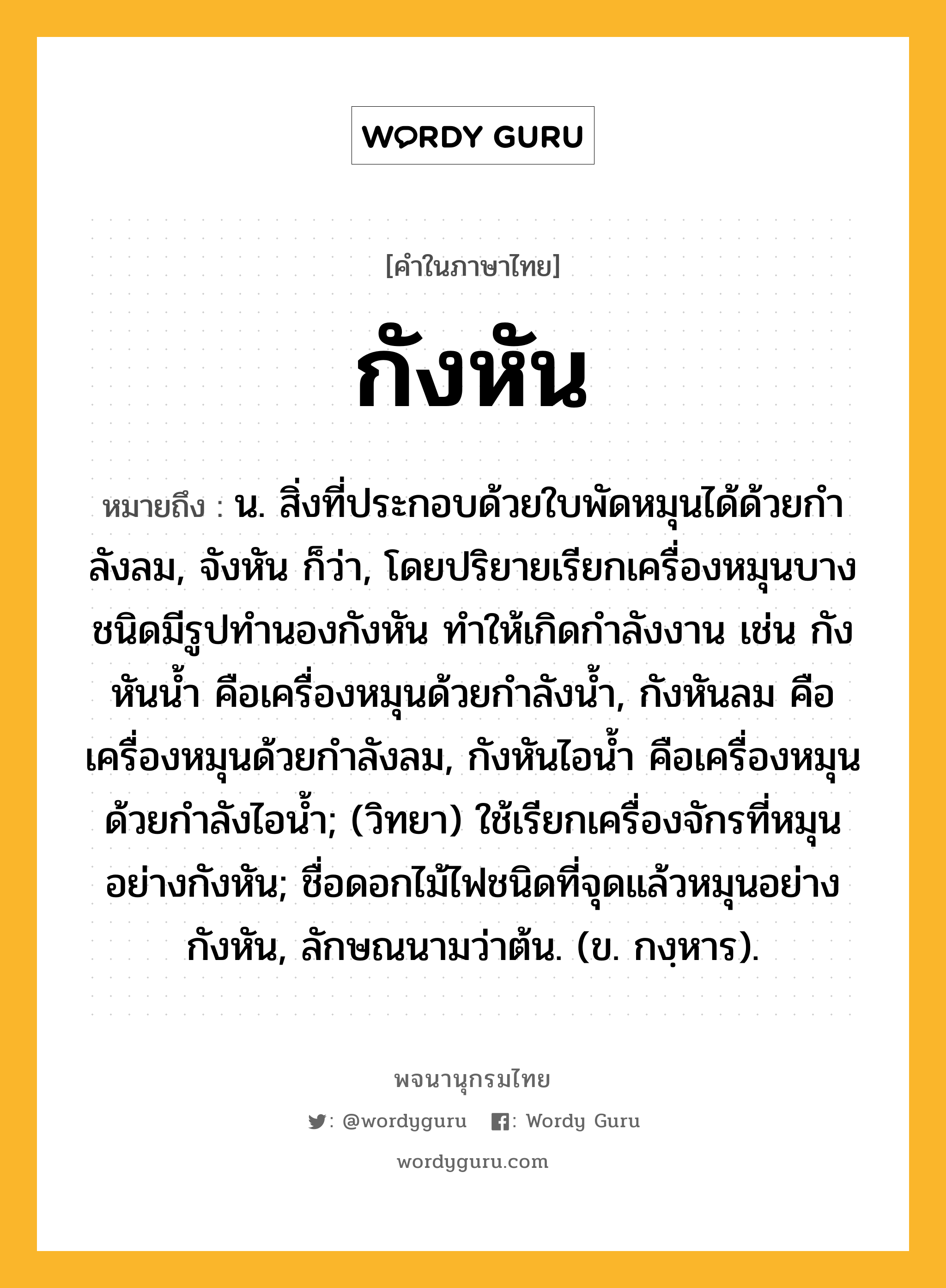 กังหัน ความหมาย หมายถึงอะไร?, คำในภาษาไทย กังหัน หมายถึง น. สิ่งที่ประกอบด้วยใบพัดหมุนได้ด้วยกําลังลม, จังหัน ก็ว่า, โดยปริยายเรียกเครื่องหมุนบางชนิดมีรูปทํานองกังหัน ทําให้เกิดกําลังงาน เช่น กังหันนํ้า คือเครื่องหมุนด้วยกําลังนํ้า, กังหันลม คือเครื่องหมุนด้วยกําลังลม, กังหันไอนํ้า คือเครื่องหมุนด้วยกําลังไอนํ้า; (วิทยา) ใช้เรียกเครื่องจักรที่หมุนอย่างกังหัน; ชื่อดอกไม้ไฟชนิดที่จุดแล้วหมุนอย่างกังหัน, ลักษณนามว่าต้น. (ข. กงฺหาร).