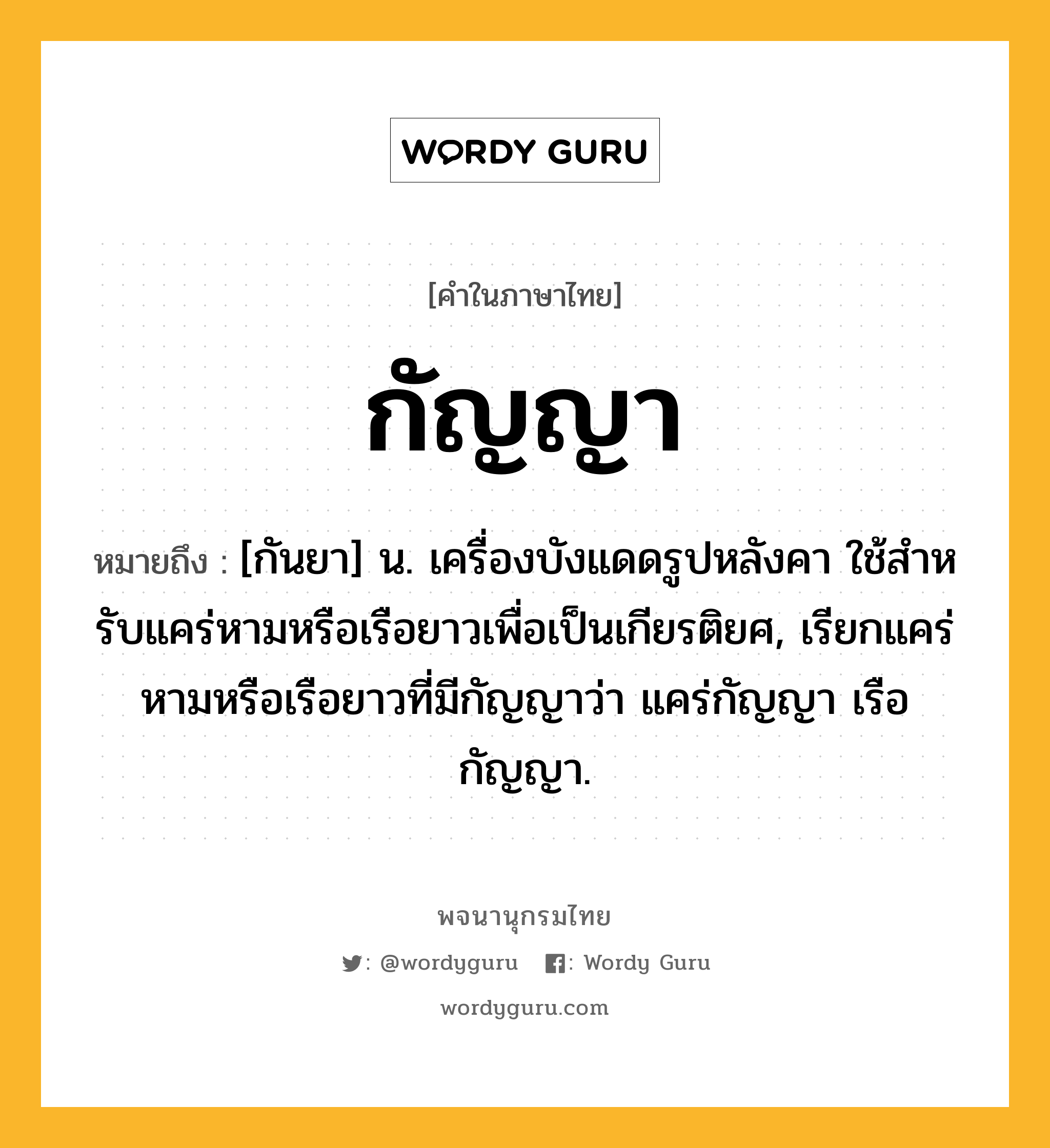 กัญญา ความหมาย หมายถึงอะไร?, คำในภาษาไทย กัญญา หมายถึง [กันยา] น. เครื่องบังแดดรูปหลังคา ใช้สําหรับแคร่หามหรือเรือยาวเพื่อเป็นเกียรติยศ, เรียกแคร่หามหรือเรือยาวที่มีกัญญาว่า แคร่กัญญา เรือกัญญา.