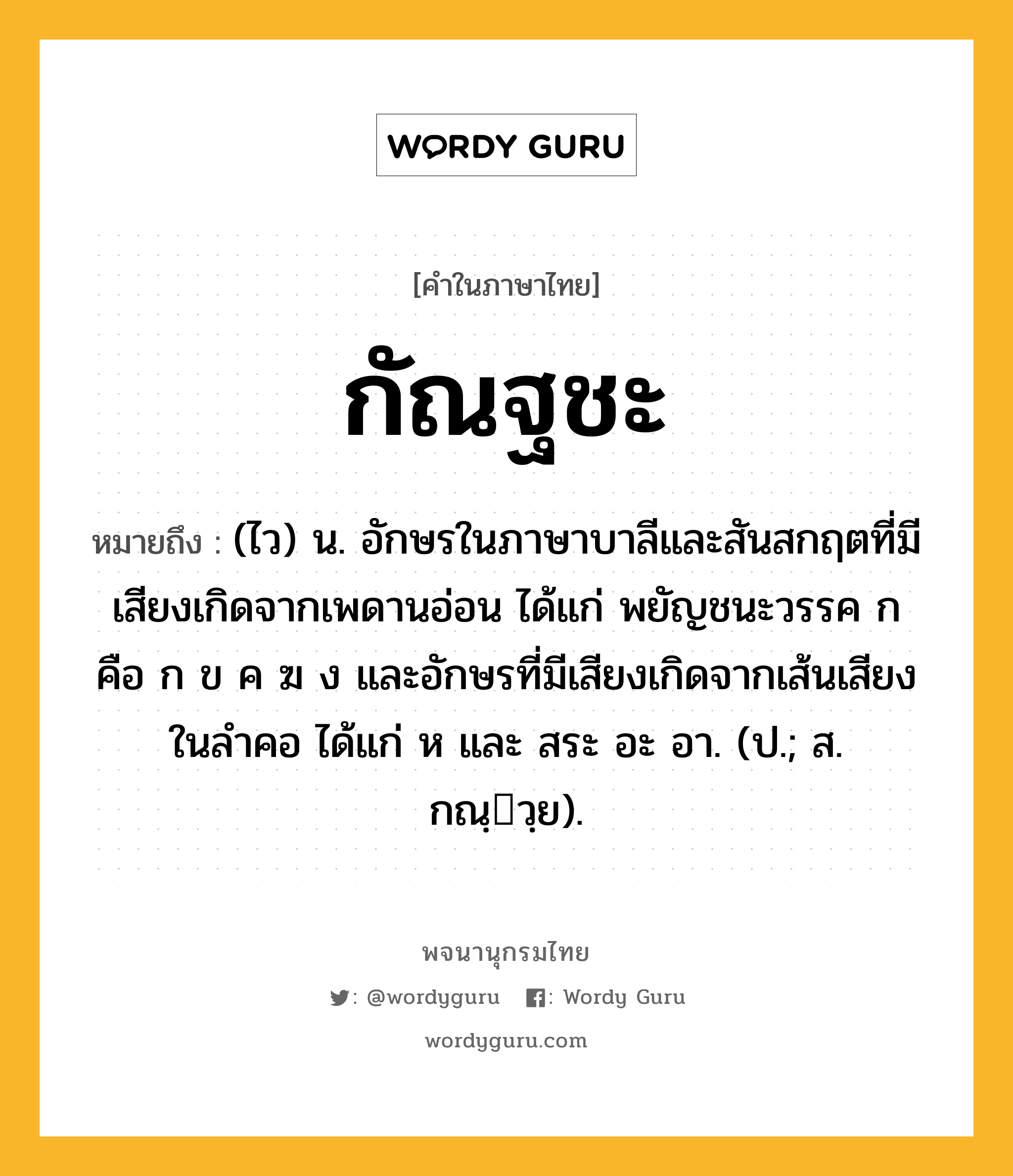 กัณฐชะ ความหมาย หมายถึงอะไร?, คำในภาษาไทย กัณฐชะ หมายถึง (ไว) น. อักษรในภาษาบาลีและสันสกฤตที่มีเสียงเกิดจากเพดานอ่อน ได้แก่ พยัญชนะวรรค ก คือ ก ข ค ฆ ง และอักษรที่มีเสียงเกิดจากเส้นเสียงในลำคอ ได้แก่ ห และ สระ อะ อา. (ป.; ส. กณฺวฺย).