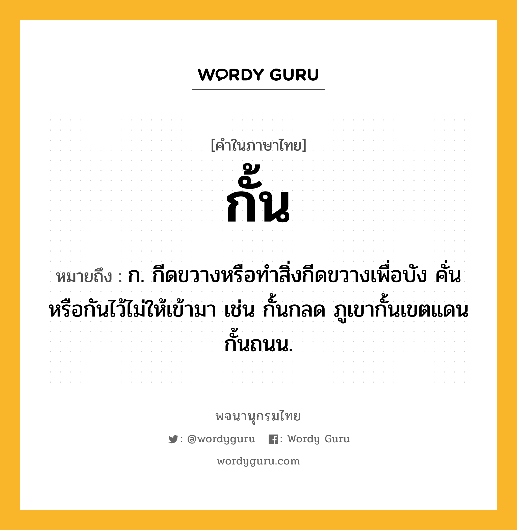 กั้น ความหมาย หมายถึงอะไร?, คำในภาษาไทย กั้น หมายถึง ก. กีดขวางหรือทําสิ่งกีดขวางเพื่อบัง คั่น หรือกันไว้ไม่ให้เข้ามา เช่น กั้นกลด ภูเขากั้นเขตแดน กั้นถนน.