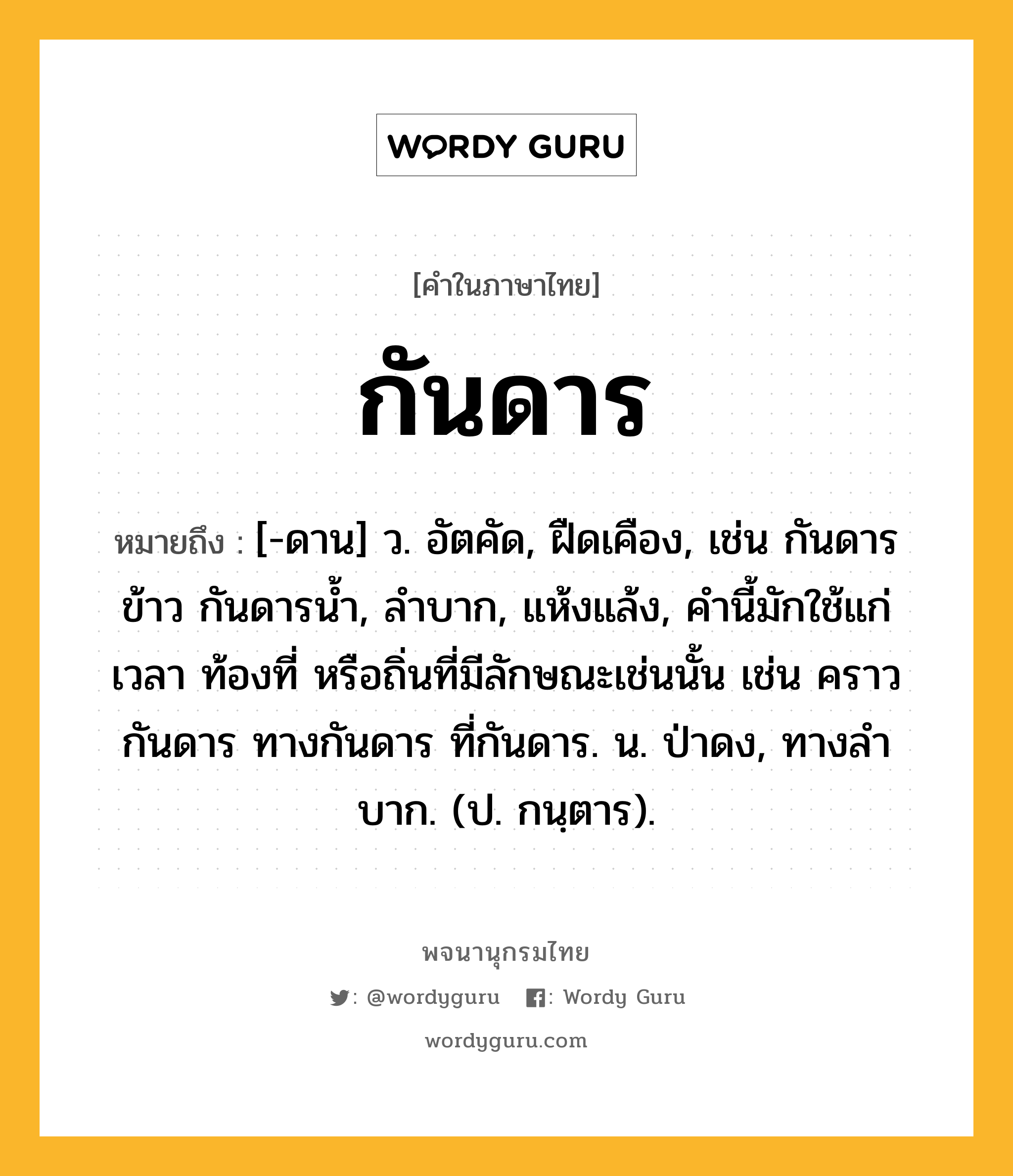 กันดาร ความหมาย หมายถึงอะไร?, คำในภาษาไทย กันดาร หมายถึง [-ดาน] ว. อัตคัด, ฝืดเคือง, เช่น กันดารข้าว กันดารน้ำ, ลําบาก, แห้งแล้ง, คํานี้มักใช้แก่เวลา ท้องที่ หรือถิ่นที่มีลักษณะเช่นนั้น เช่น คราวกันดาร ทางกันดาร ที่กันดาร. น. ป่าดง, ทางลําบาก. (ป. กนฺตาร).