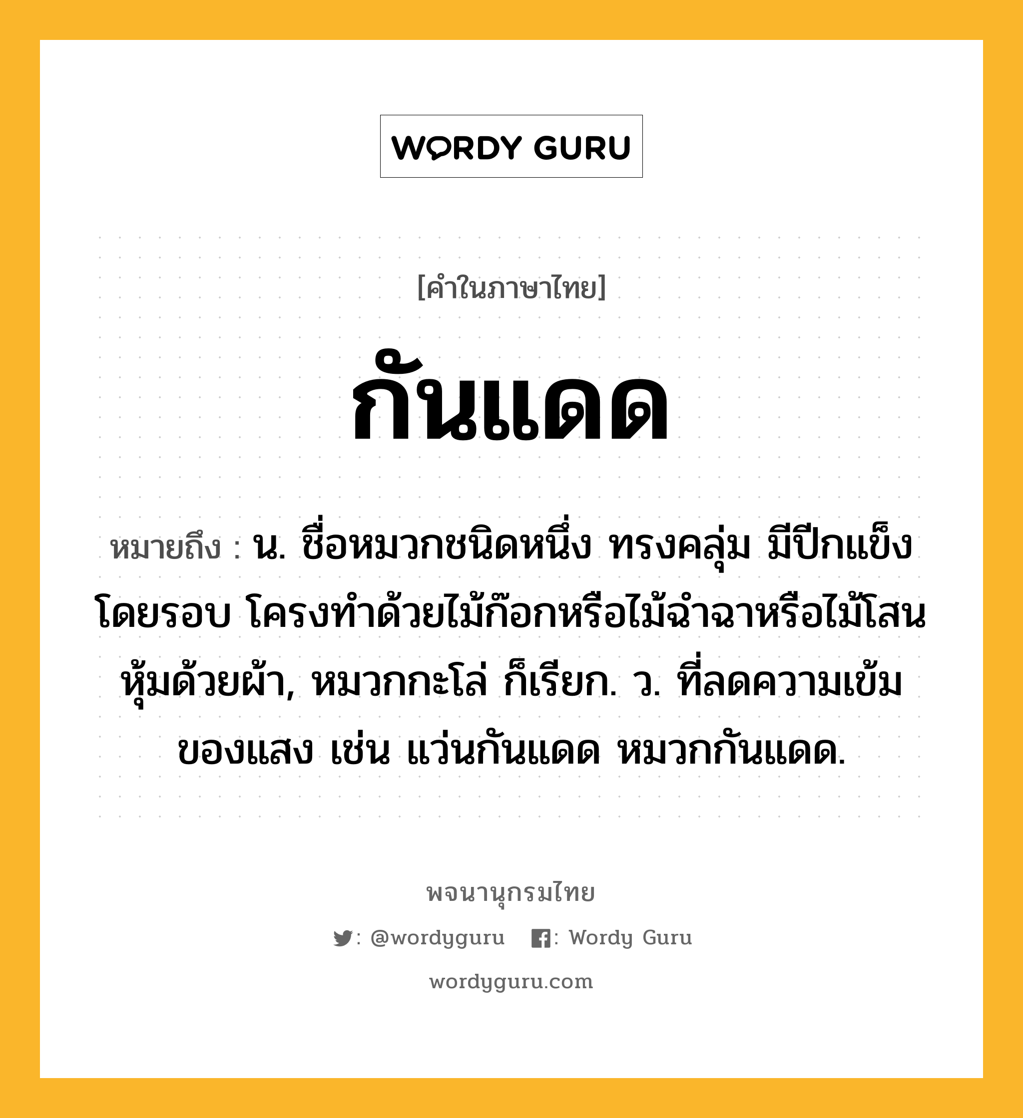 กันแดด ความหมาย หมายถึงอะไร?, คำในภาษาไทย กันแดด หมายถึง น. ชื่อหมวกชนิดหนึ่ง ทรงคลุ่ม มีปีกแข็งโดยรอบ โครงทำด้วยไม้ก๊อกหรือไม้ฉำฉาหรือไม้โสน หุ้มด้วยผ้า, หมวกกะโล่ ก็เรียก. ว. ที่ลดความเข้มของแสง เช่น แว่นกันแดด หมวกกันแดด.