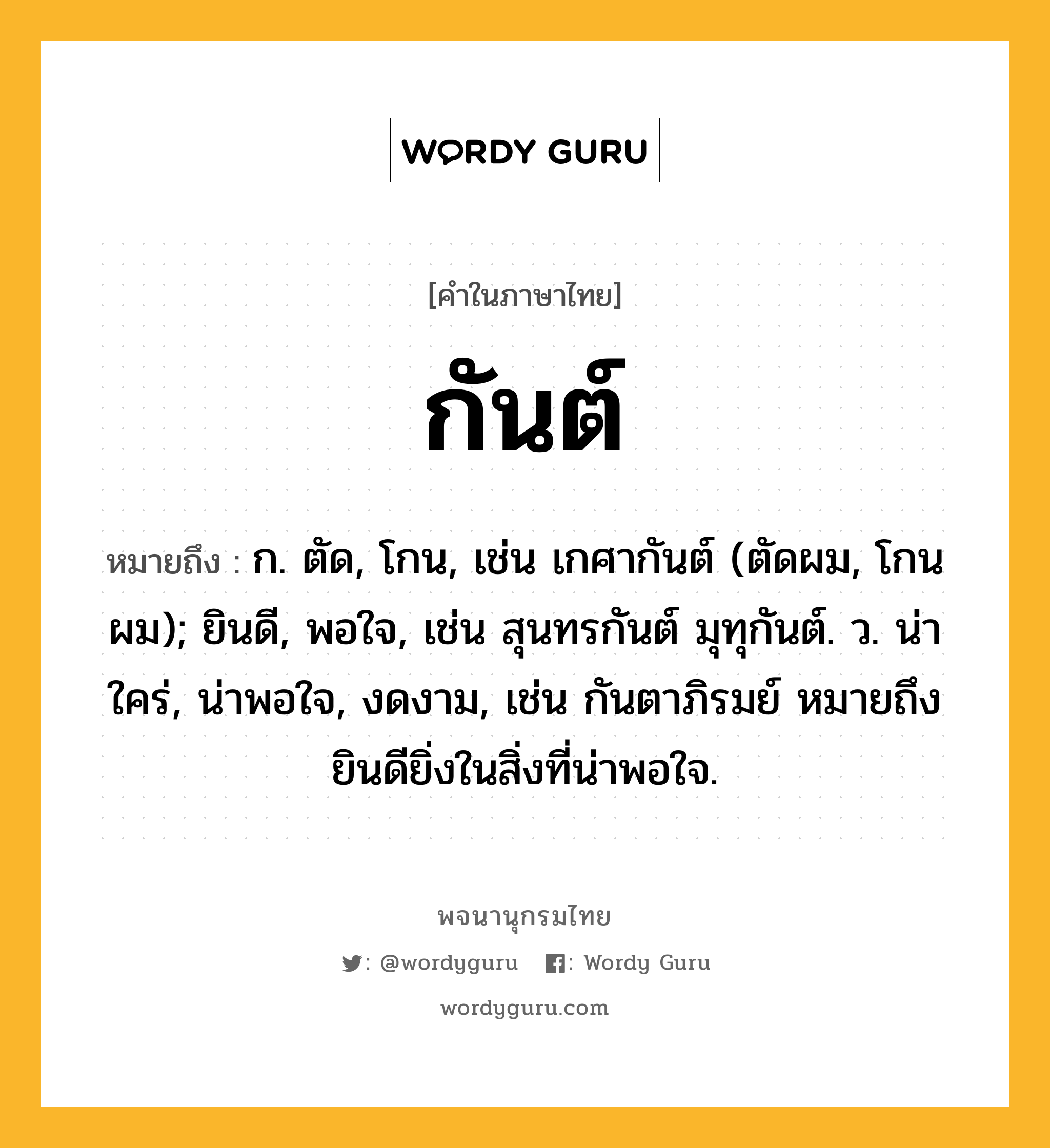 กันต์ ความหมาย หมายถึงอะไร?, คำในภาษาไทย กันต์ หมายถึง ก. ตัด, โกน, เช่น เกศากันต์ (ตัดผม, โกนผม); ยินดี, พอใจ, เช่น สุนทรกันต์ มุทุกันต์. ว. น่าใคร่, น่าพอใจ, งดงาม, เช่น กันตาภิรมย์ หมายถึง ยินดียิ่งในสิ่งที่น่าพอใจ.