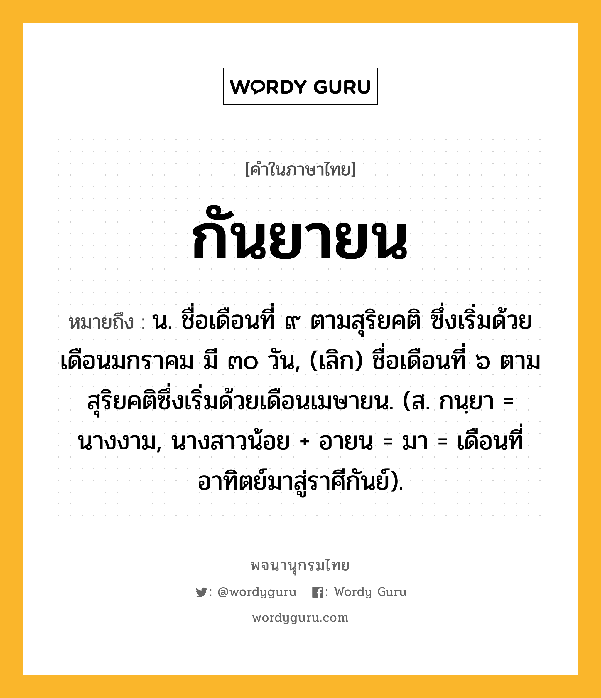 กันยายน ความหมาย หมายถึงอะไร?, คำในภาษาไทย กันยายน หมายถึง น. ชื่อเดือนที่ ๙ ตามสุริยคติ ซึ่งเริ่มด้วยเดือนมกราคม มี ๓๐ วัน, (เลิก) ชื่อเดือนที่ ๖ ตามสุริยคติซึ่งเริ่มด้วยเดือนเมษายน. (ส. กนฺยา = นางงาม, นางสาวน้อย + อายน = มา = เดือนที่อาทิตย์มาสู่ราศีกันย์).