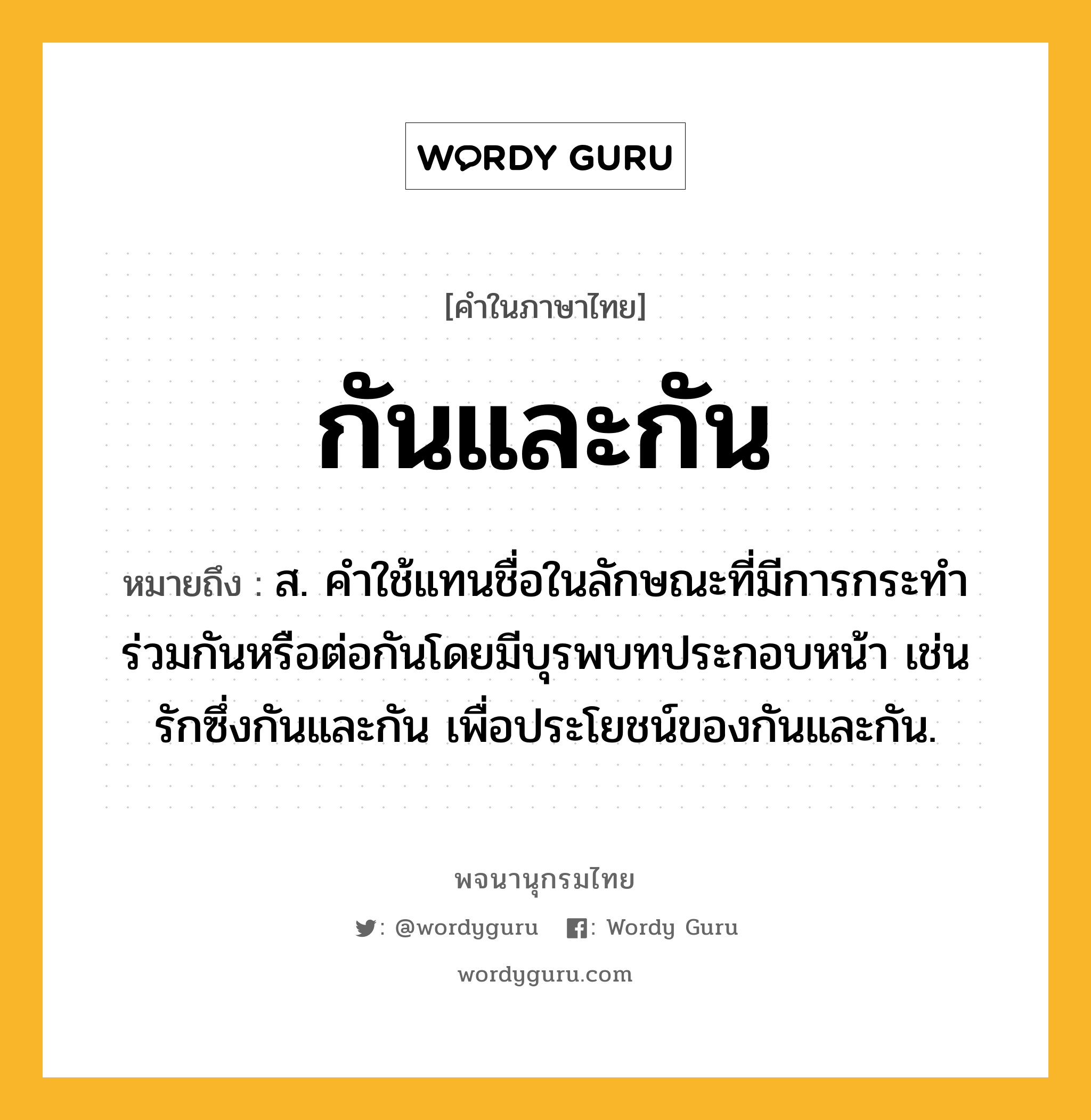 กันและกัน ความหมาย หมายถึงอะไร?, คำในภาษาไทย กันและกัน หมายถึง ส. คําใช้แทนชื่อในลักษณะที่มีการกระทําร่วมกันหรือต่อกันโดยมีบุรพบทประกอบหน้า เช่น รักซึ่งกันและกัน เพื่อประโยชน์ของกันและกัน.