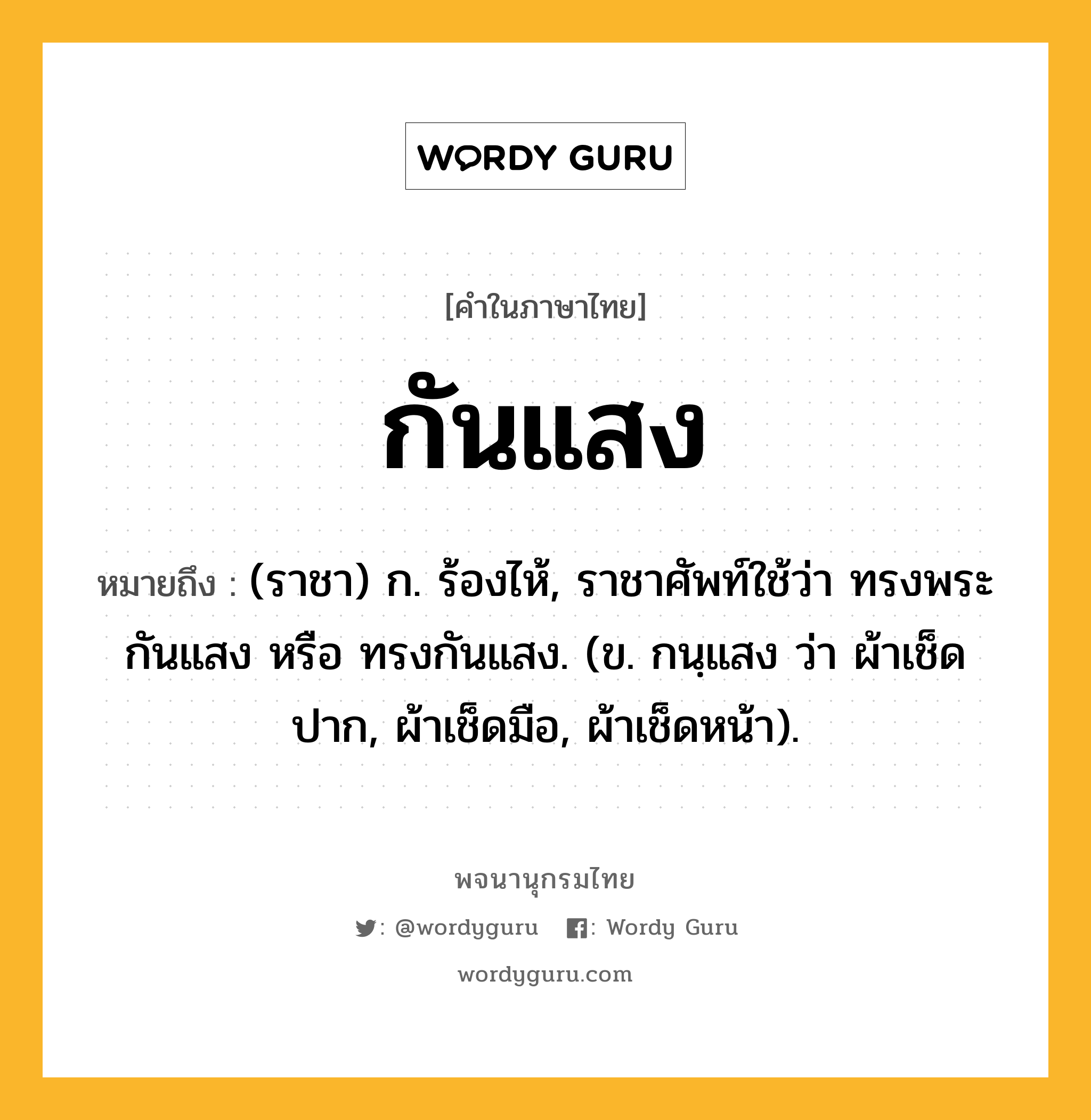 กันแสง ความหมาย หมายถึงอะไร?, คำในภาษาไทย กันแสง หมายถึง (ราชา) ก. ร้องไห้, ราชาศัพท์ใช้ว่า ทรงพระกันแสง หรือ ทรงกันแสง. (ข. กนฺแสง ว่า ผ้าเช็ดปาก, ผ้าเช็ดมือ, ผ้าเช็ดหน้า).