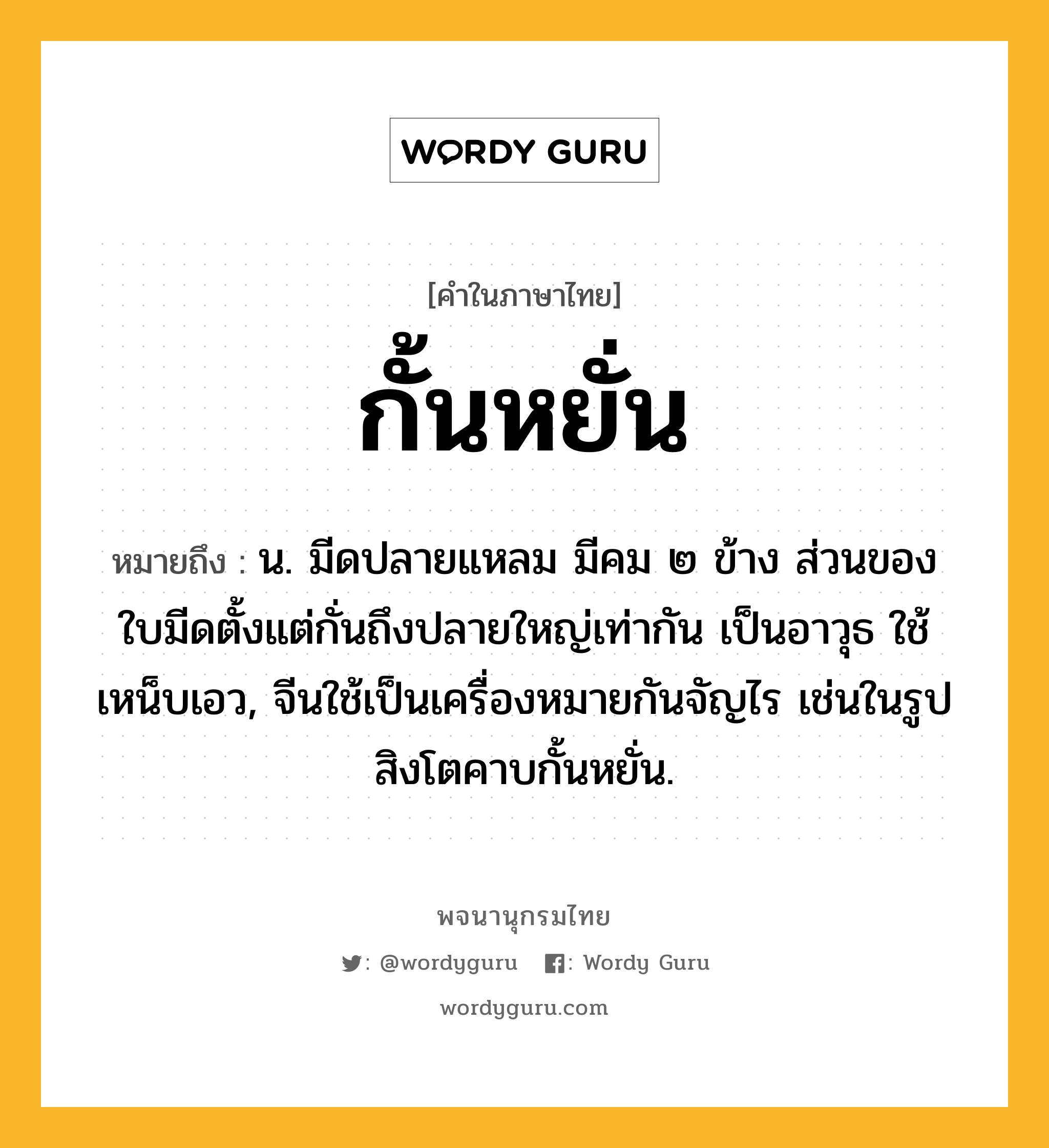 กั้นหยั่น ความหมาย หมายถึงอะไร?, คำในภาษาไทย กั้นหยั่น หมายถึง น. มีดปลายแหลม มีคม ๒ ข้าง ส่วนของใบมีดตั้งแต่กั่นถึงปลายใหญ่เท่ากัน เป็นอาวุธ ใช้เหน็บเอว, จีนใช้เป็นเครื่องหมายกันจัญไร เช่นในรูปสิงโตคาบกั้นหยั่น.