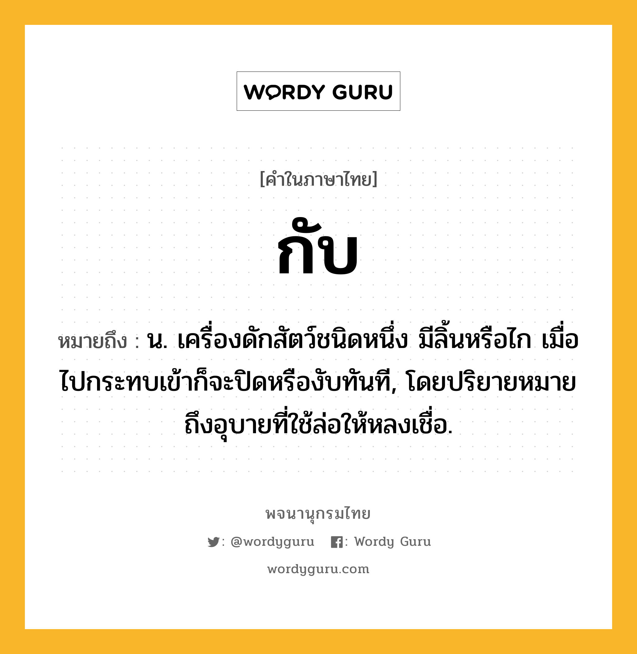 กับ ความหมาย หมายถึงอะไร?, คำในภาษาไทย กับ หมายถึง น. เครื่องดักสัตว์ชนิดหนึ่ง มีลิ้นหรือไก เมื่อไปกระทบเข้าก็จะปิดหรืองับทันที, โดยปริยายหมายถึงอุบายที่ใช้ล่อให้หลงเชื่อ.