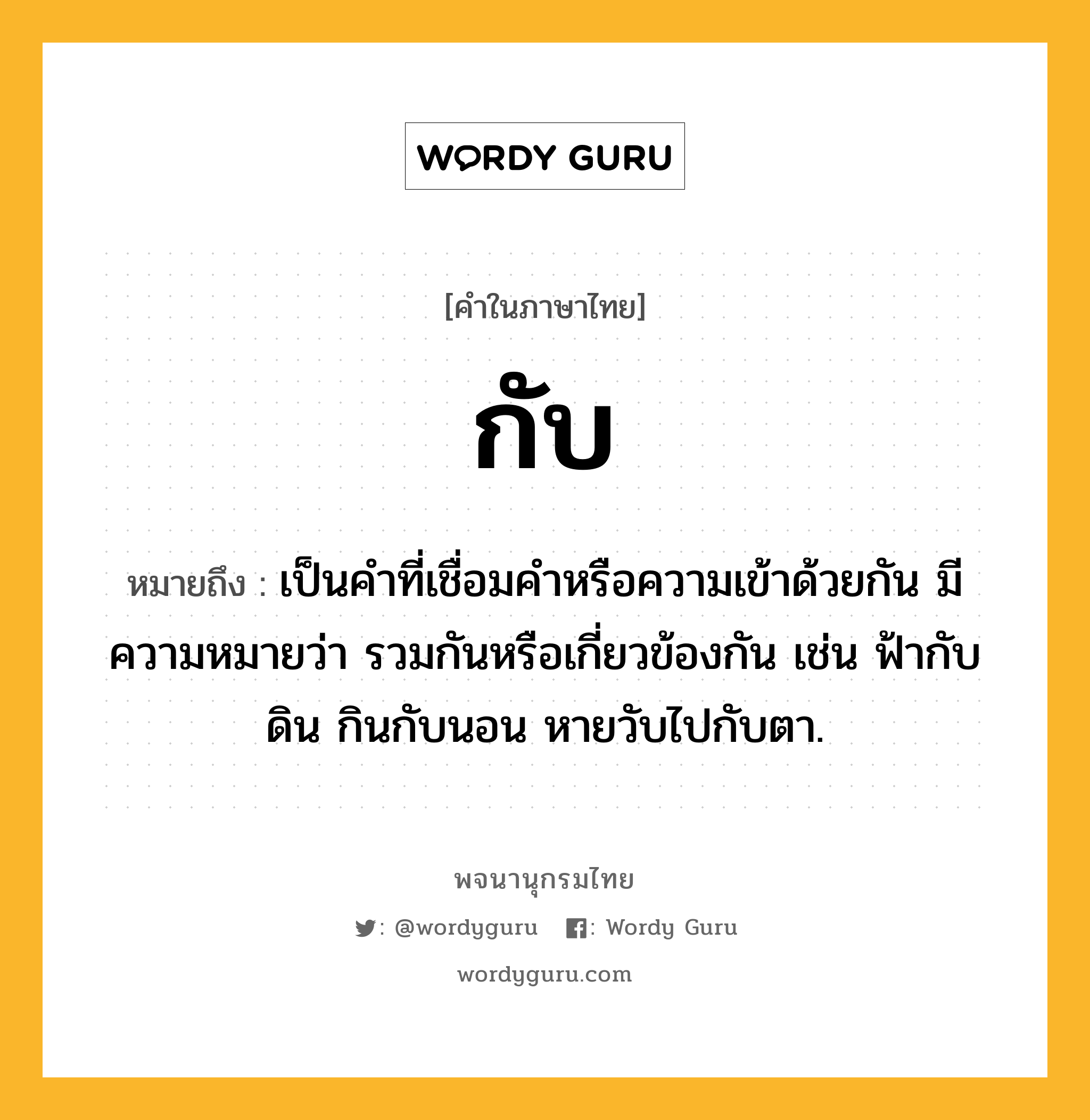 กับ ความหมาย หมายถึงอะไร?, คำในภาษาไทย กับ หมายถึง เป็นคําที่เชื่อมคําหรือความเข้าด้วยกัน มีความหมายว่า รวมกันหรือเกี่ยวข้องกัน เช่น ฟ้ากับดิน กินกับนอน หายวับไปกับตา.