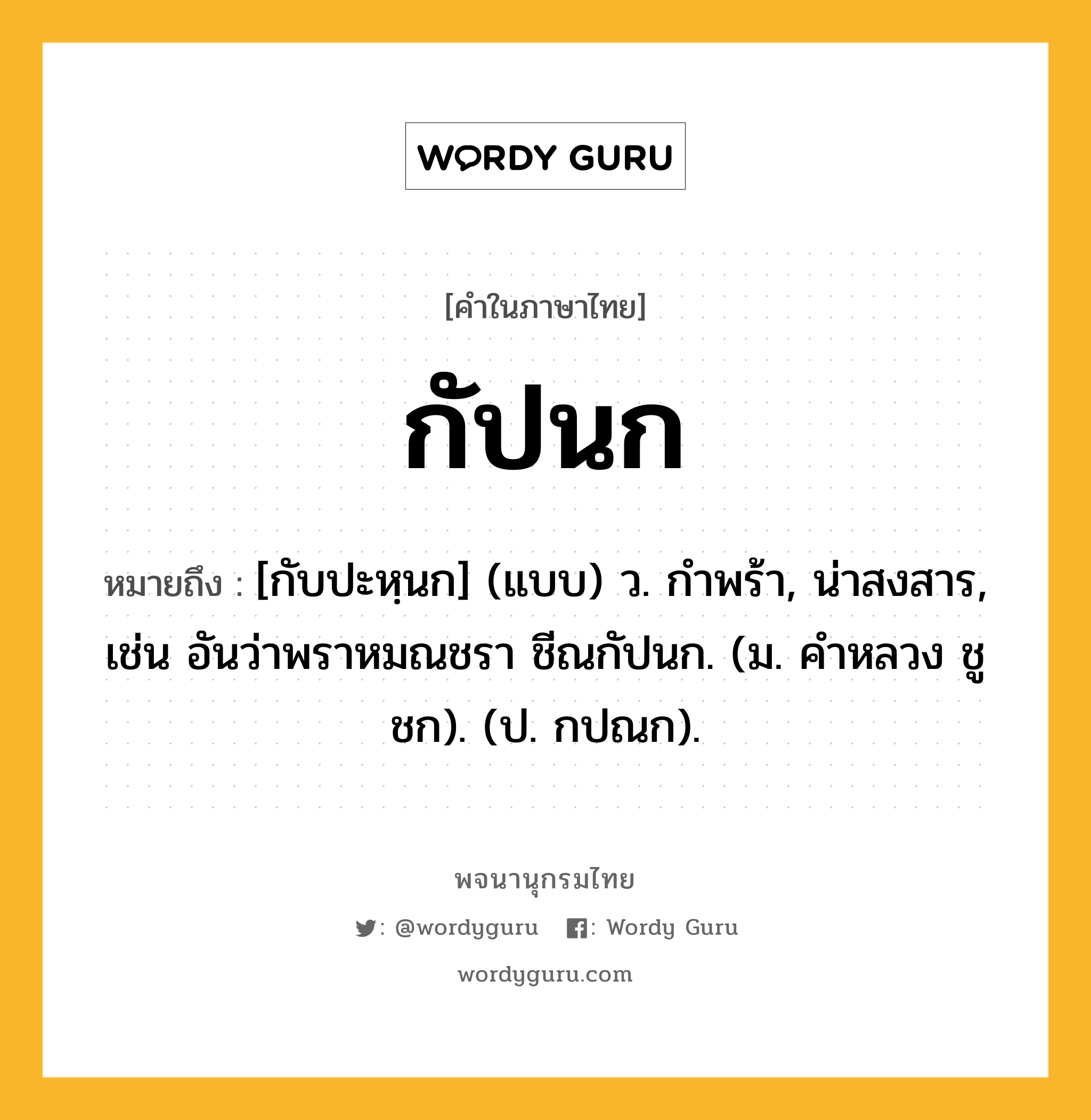 กัปนก ความหมาย หมายถึงอะไร?, คำในภาษาไทย กัปนก หมายถึง [กับปะหฺนก] (แบบ) ว. กําพร้า, น่าสงสาร, เช่น อันว่าพราหมณชรา ชีณกัปนก. (ม. คําหลวง ชูชก). (ป. กปณก).