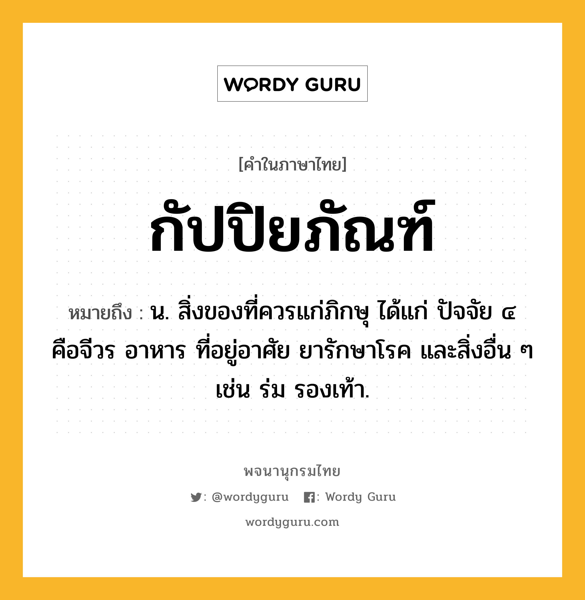 กัปปิยภัณฑ์ ความหมาย หมายถึงอะไร?, คำในภาษาไทย กัปปิยภัณฑ์ หมายถึง น. สิ่งของที่ควรแก่ภิกษุ ได้แก่ ปัจจัย ๔ คือจีวร อาหาร ที่อยู่อาศัย ยารักษาโรค และสิ่งอื่น ๆ เช่น ร่ม รองเท้า.