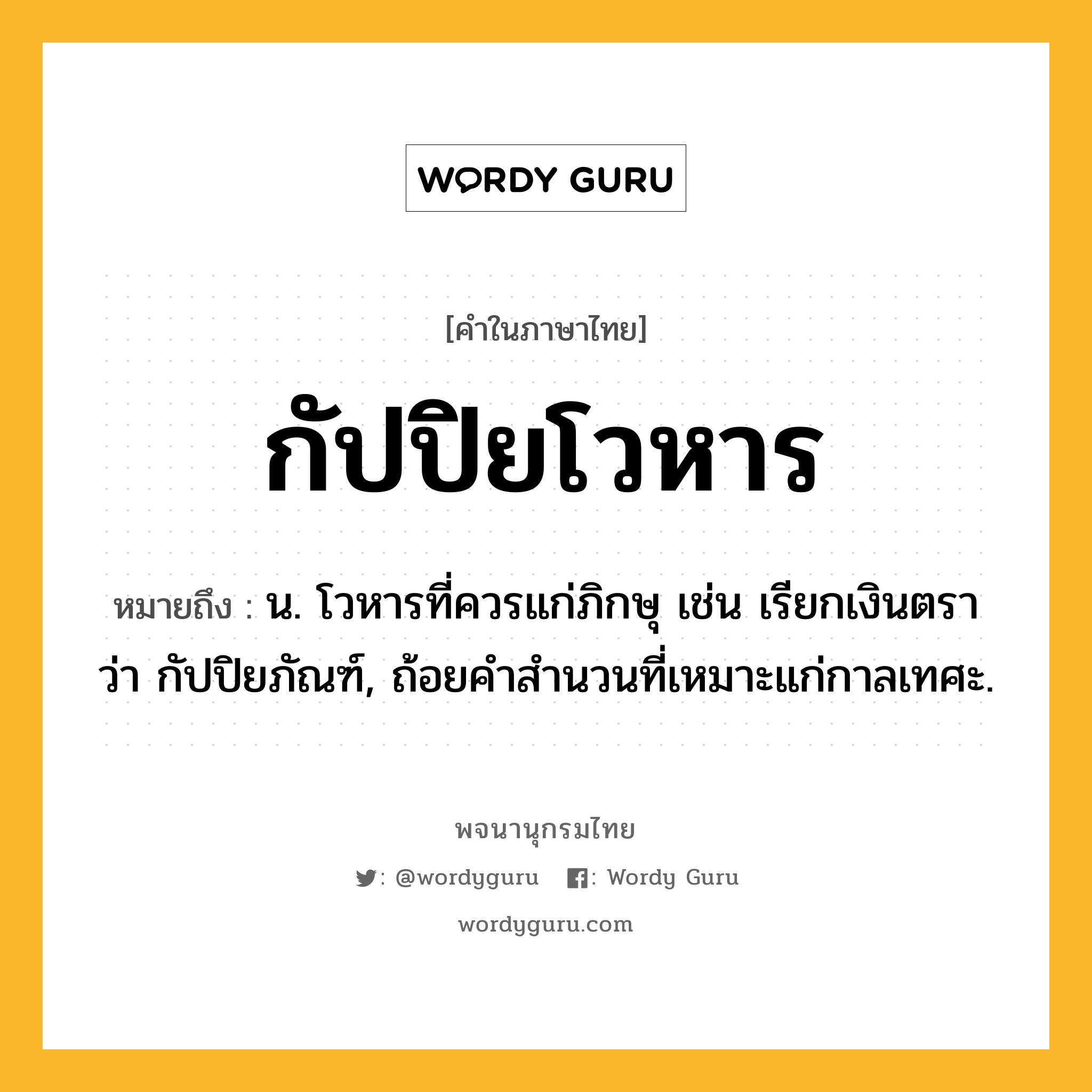 กัปปิยโวหาร ความหมาย หมายถึงอะไร?, คำในภาษาไทย กัปปิยโวหาร หมายถึง น. โวหารที่ควรแก่ภิกษุ เช่น เรียกเงินตรา ว่า กัปปิยภัณฑ์, ถ้อยคําสํานวนที่เหมาะแก่กาลเทศะ.