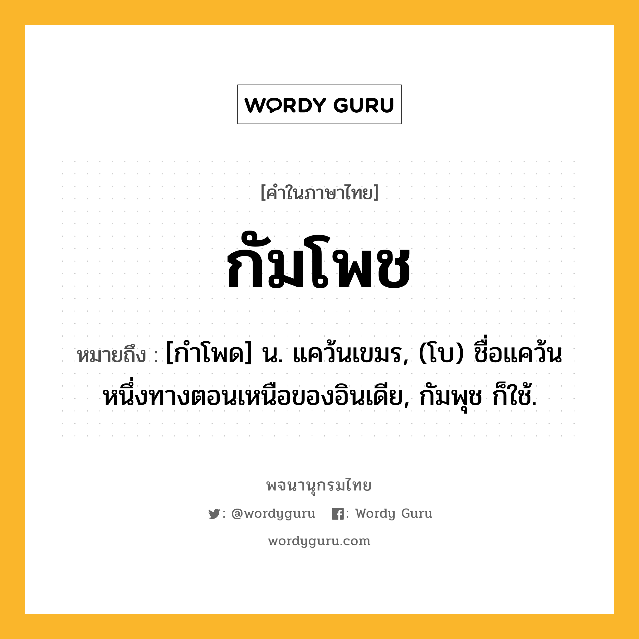 กัมโพช ความหมาย หมายถึงอะไร?, คำในภาษาไทย กัมโพช หมายถึง [กําโพด] น. แคว้นเขมร, (โบ) ชื่อแคว้นหนึ่งทางตอนเหนือของอินเดีย, กัมพุช ก็ใช้.