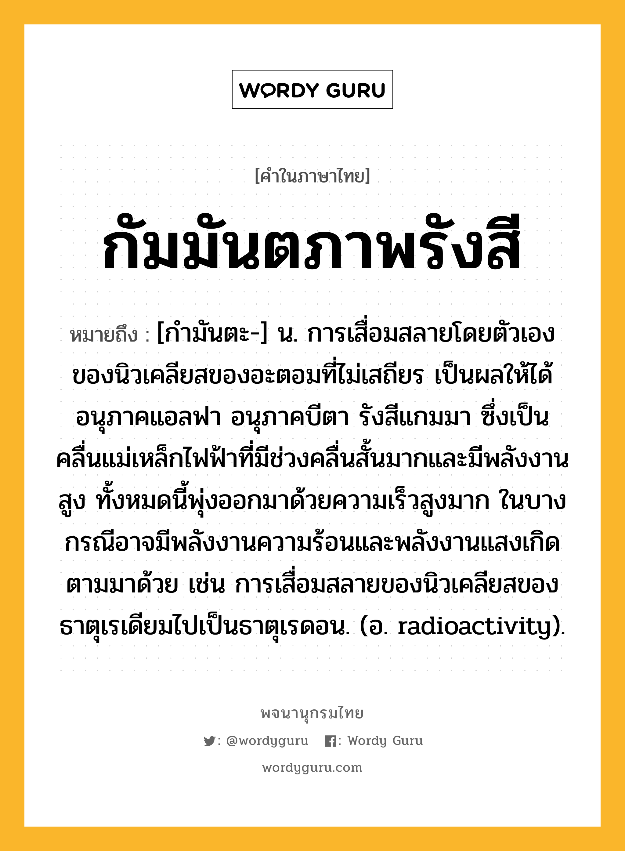 กัมมันตภาพรังสี ความหมาย หมายถึงอะไร?, คำในภาษาไทย กัมมันตภาพรังสี หมายถึง [กํามันตะ-] น. การเสื่อมสลายโดยตัวเองของนิวเคลียสของอะตอมที่ไม่เสถียร เป็นผลให้ได้อนุภาคแอลฟา อนุภาคบีตา รังสีแกมมา ซึ่งเป็นคลื่นแม่เหล็กไฟฟ้าที่มีช่วงคลื่นสั้นมากและมีพลังงานสูง ทั้งหมดนี้พุ่งออกมาด้วยความเร็วสูงมาก ในบางกรณีอาจมีพลังงานความร้อนและพลังงานแสงเกิดตามมาด้วย เช่น การเสื่อมสลายของนิวเคลียสของธาตุเรเดียมไปเป็นธาตุเรดอน. (อ. radioactivity).