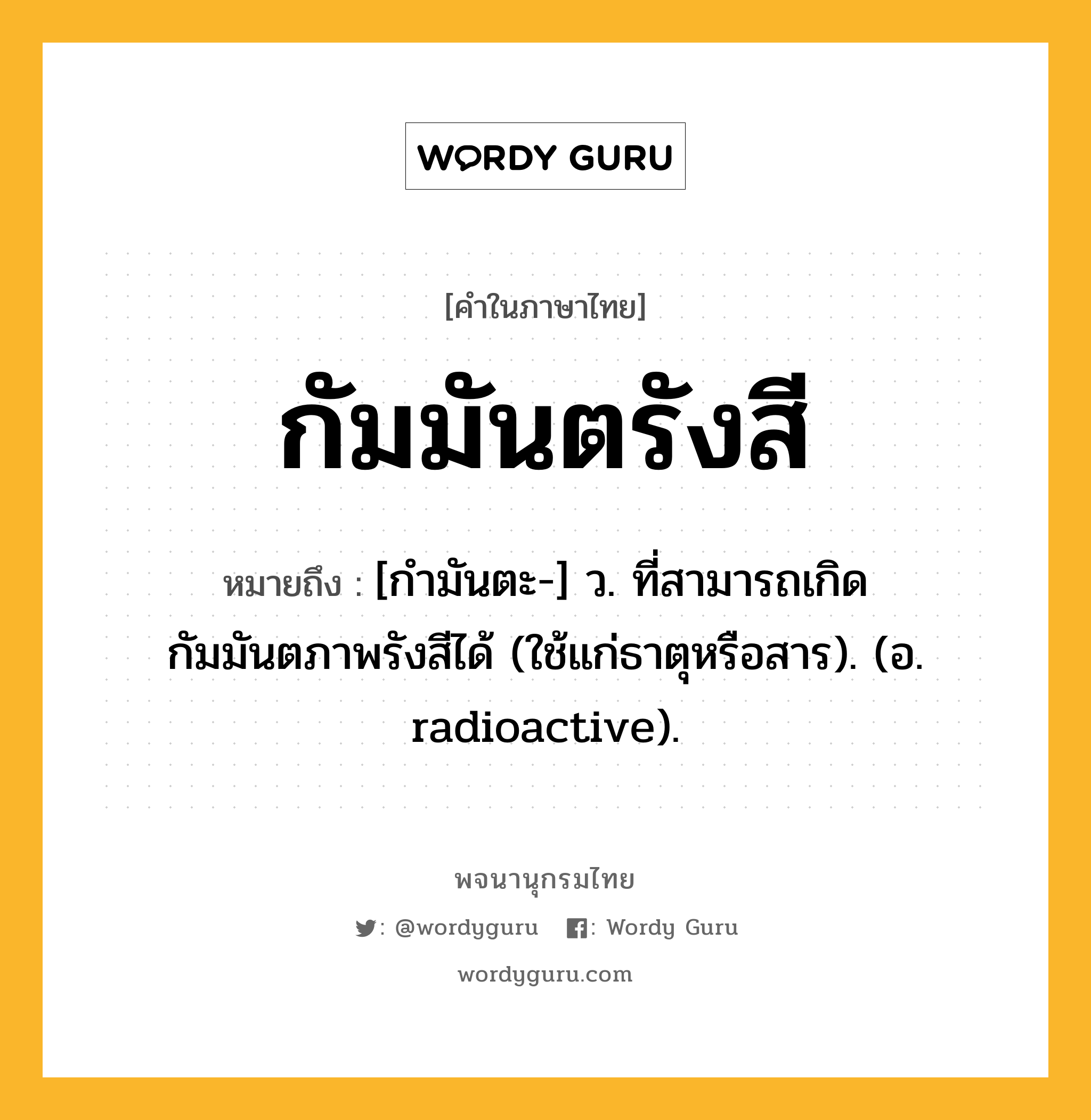 กัมมันตรังสี ความหมาย หมายถึงอะไร?, คำในภาษาไทย กัมมันตรังสี หมายถึง [กํามันตะ-] ว. ที่สามารถเกิดกัมมันตภาพรังสีได้ (ใช้แก่ธาตุหรือสาร). (อ. radioactive).