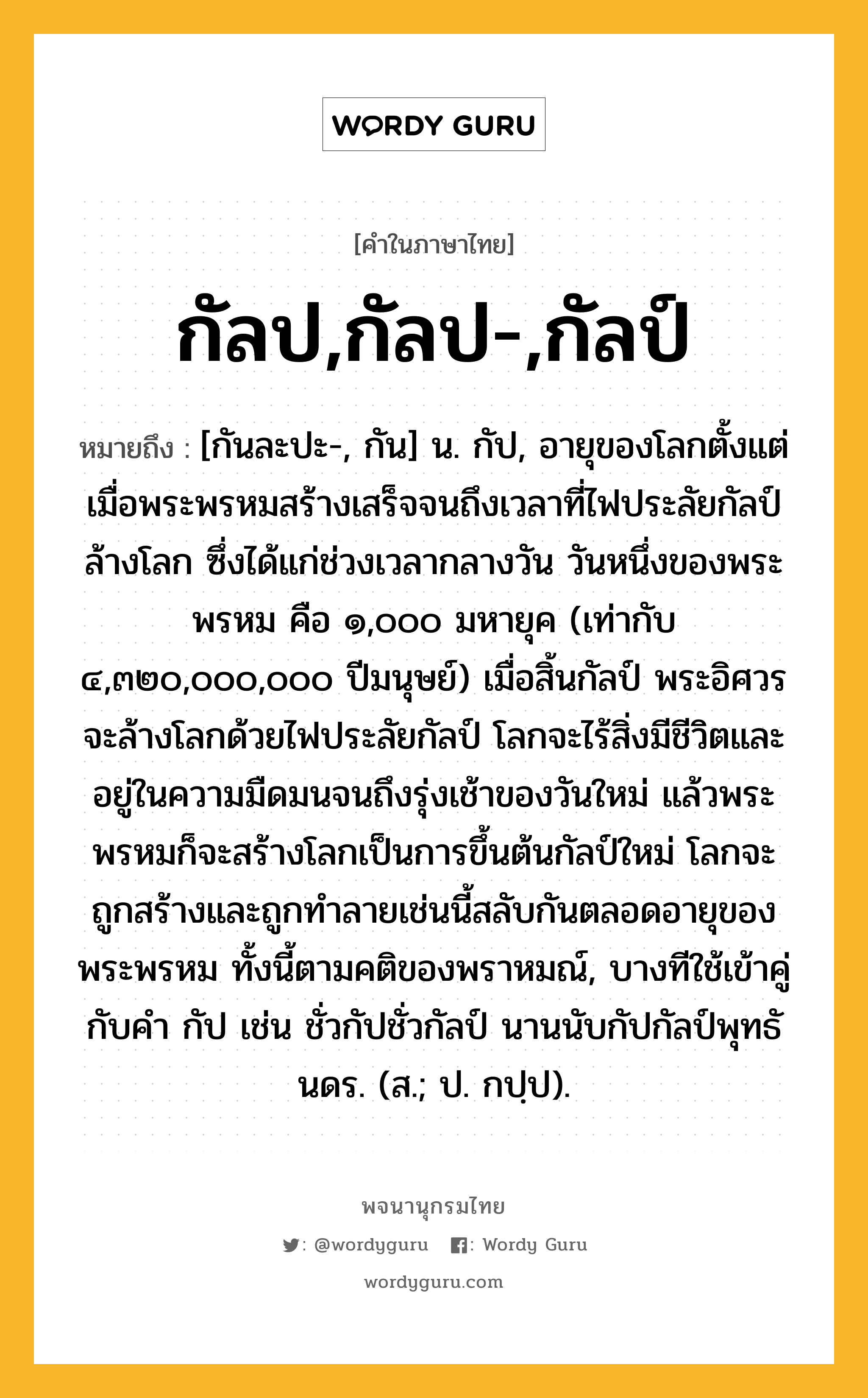 กัลป,กัลป-,กัลป์ ความหมาย หมายถึงอะไร?, คำในภาษาไทย กัลป,กัลป-,กัลป์ หมายถึง [กันละปะ-, กัน] น. กัป, อายุของโลกตั้งแต่เมื่อพระพรหมสร้างเสร็จจนถึงเวลาที่ไฟประลัยกัลป์ล้างโลก ซึ่งได้แก่ช่วงเวลากลางวัน วันหนึ่งของพระพรหม คือ ๑,๐๐๐ มหายุค (เท่ากับ ๔,๓๒๐,๐๐๐,๐๐๐ ปีมนุษย์) เมื่อสิ้นกัลป์ พระอิศวรจะล้างโลกด้วยไฟประลัยกัลป์ โลกจะไร้สิ่งมีชีวิตและอยู่ในความมืดมนจนถึงรุ่งเช้าของวันใหม่ แล้วพระพรหมก็จะสร้างโลกเป็นการขึ้นต้นกัลป์ใหม่ โลกจะถูกสร้างและถูกทำลายเช่นนี้สลับกันตลอดอายุของพระพรหม ทั้งนี้ตามคติของพราหมณ์, บางทีใช้เข้าคู่กับคํา กัป เช่น ชั่วกัปชั่วกัลป์ นานนับกัปกัลป์พุทธันดร. (ส.; ป. กปฺป).