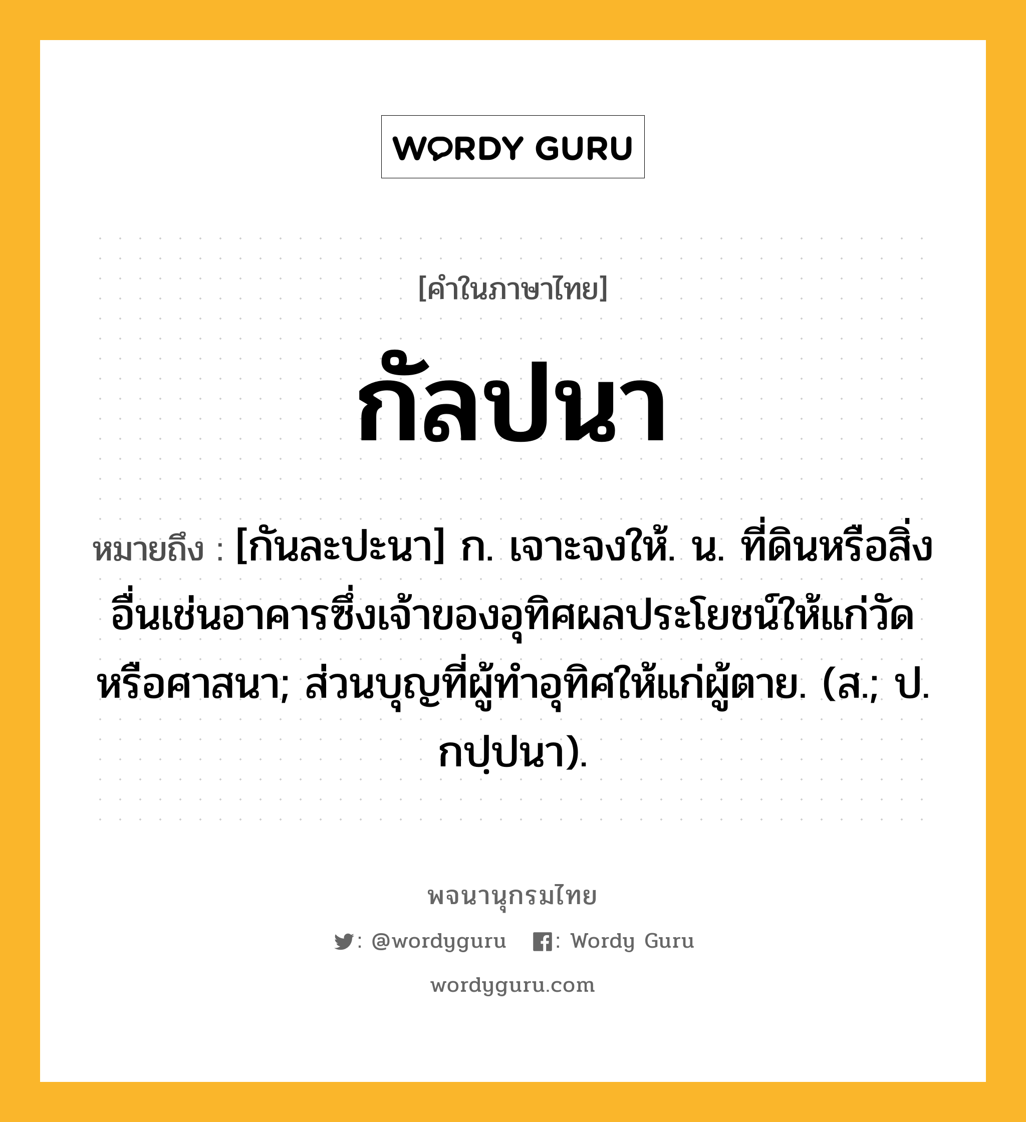 กัลปนา ความหมาย หมายถึงอะไร?, คำในภาษาไทย กัลปนา หมายถึง [กันละปะนา] ก. เจาะจงให้. น. ที่ดินหรือสิ่งอื่นเช่นอาคารซึ่งเจ้าของอุทิศผลประโยชน์ให้แก่วัดหรือศาสนา; ส่วนบุญที่ผู้ทําอุทิศให้แก่ผู้ตาย. (ส.; ป. กปฺปนา).