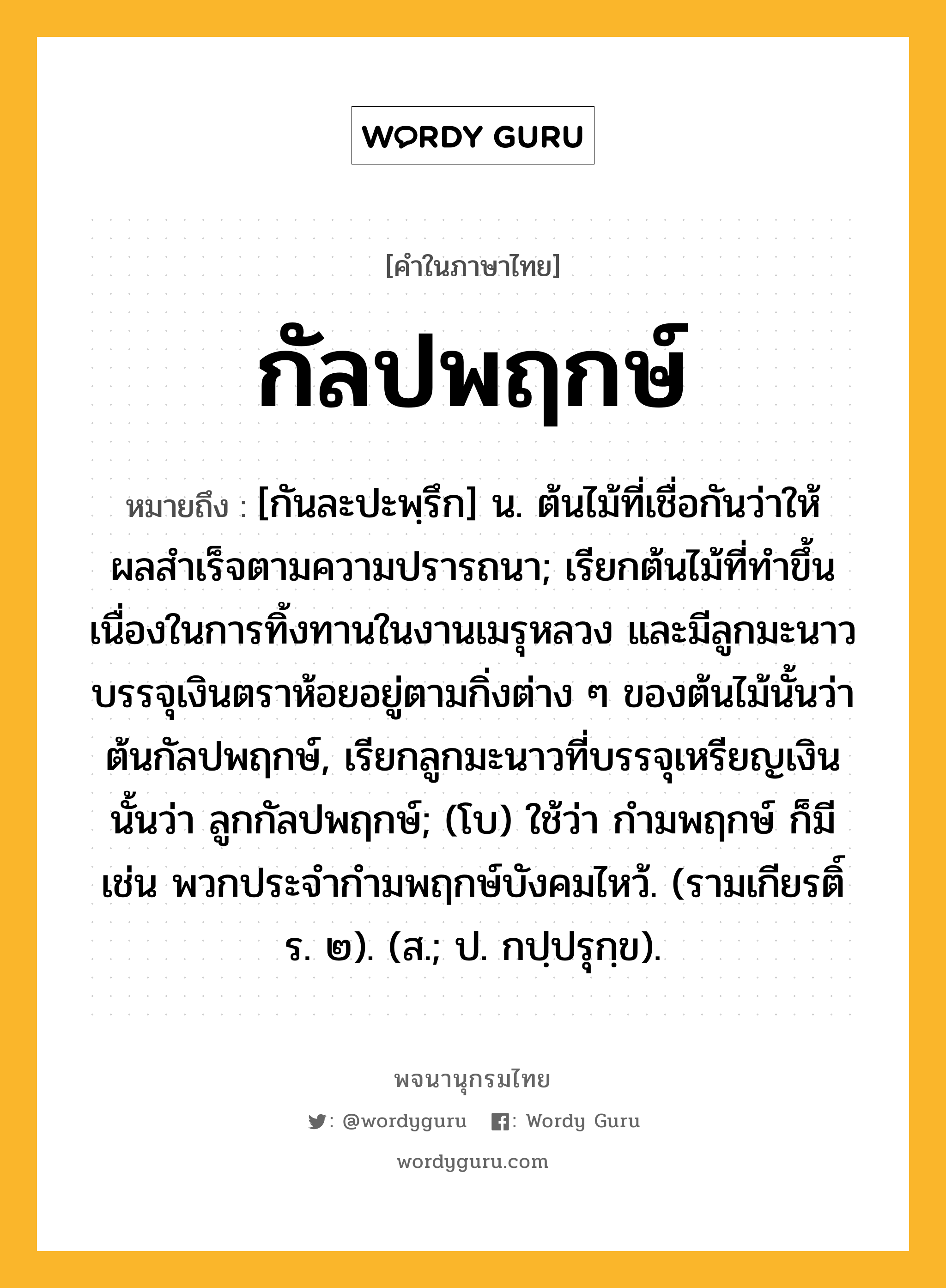 กัลปพฤกษ์ ความหมาย หมายถึงอะไร?, คำในภาษาไทย กัลปพฤกษ์ หมายถึง [กันละปะพฺรึก] น. ต้นไม้ที่เชื่อกันว่าให้ผลสําเร็จตามความปรารถนา; เรียกต้นไม้ที่ทําขึ้นเนื่องในการทิ้งทานในงานเมรุหลวง และมีลูกมะนาวบรรจุเงินตราห้อยอยู่ตามกิ่งต่าง ๆ ของต้นไม้นั้นว่าต้นกัลปพฤกษ์, เรียกลูกมะนาวที่บรรจุเหรียญเงินนั้นว่า ลูกกัลปพฤกษ์; (โบ) ใช้ว่า กํามพฤกษ์ ก็มี เช่น พวกประจํากํามพฤกษ์บังคมไหว้. (รามเกียรติ์ ร. ๒). (ส.; ป. กปฺปรุกฺข).