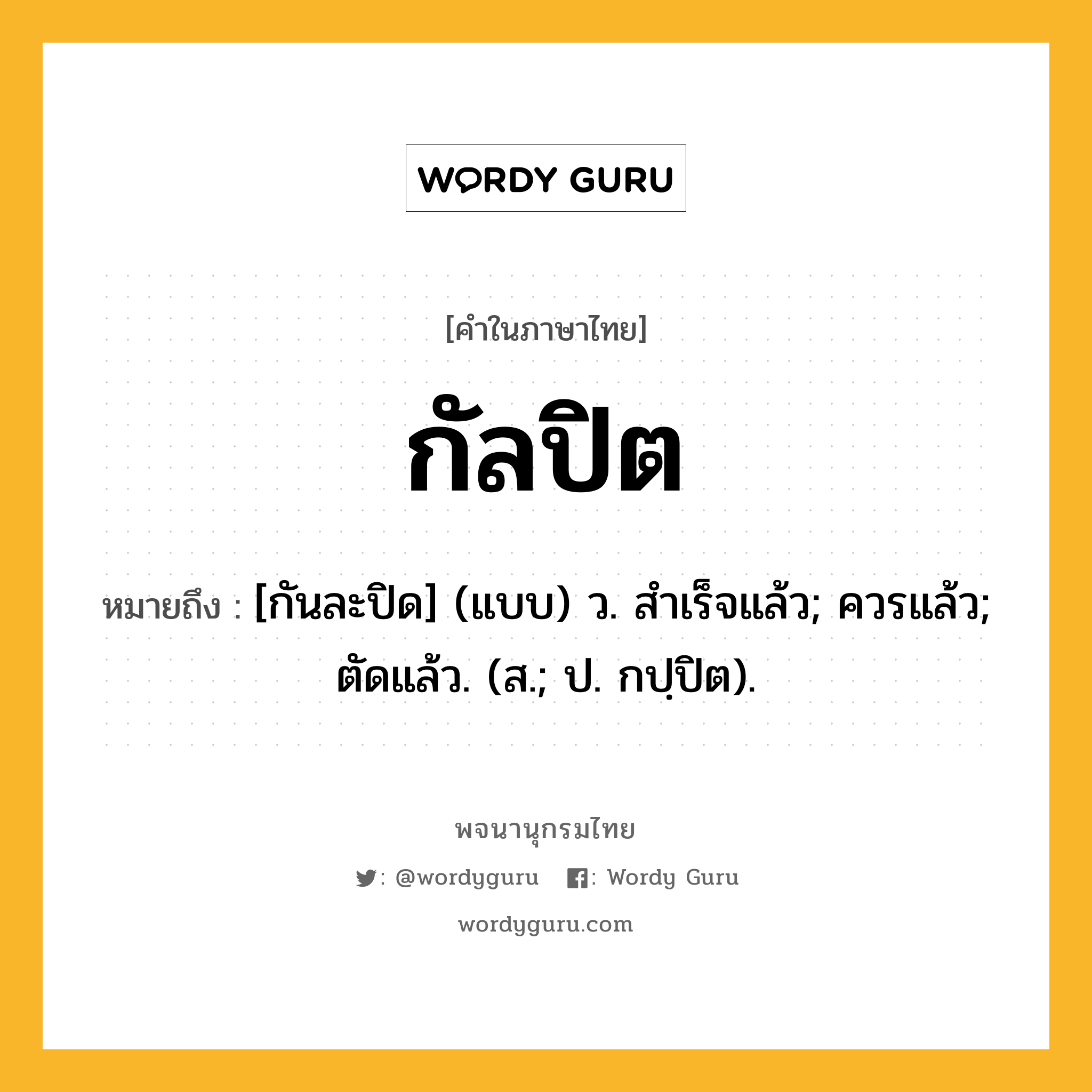 กัลปิต ความหมาย หมายถึงอะไร?, คำในภาษาไทย กัลปิต หมายถึง [กันละปิด] (แบบ) ว. สําเร็จแล้ว; ควรแล้ว; ตัดแล้ว. (ส.; ป. กปฺปิต).