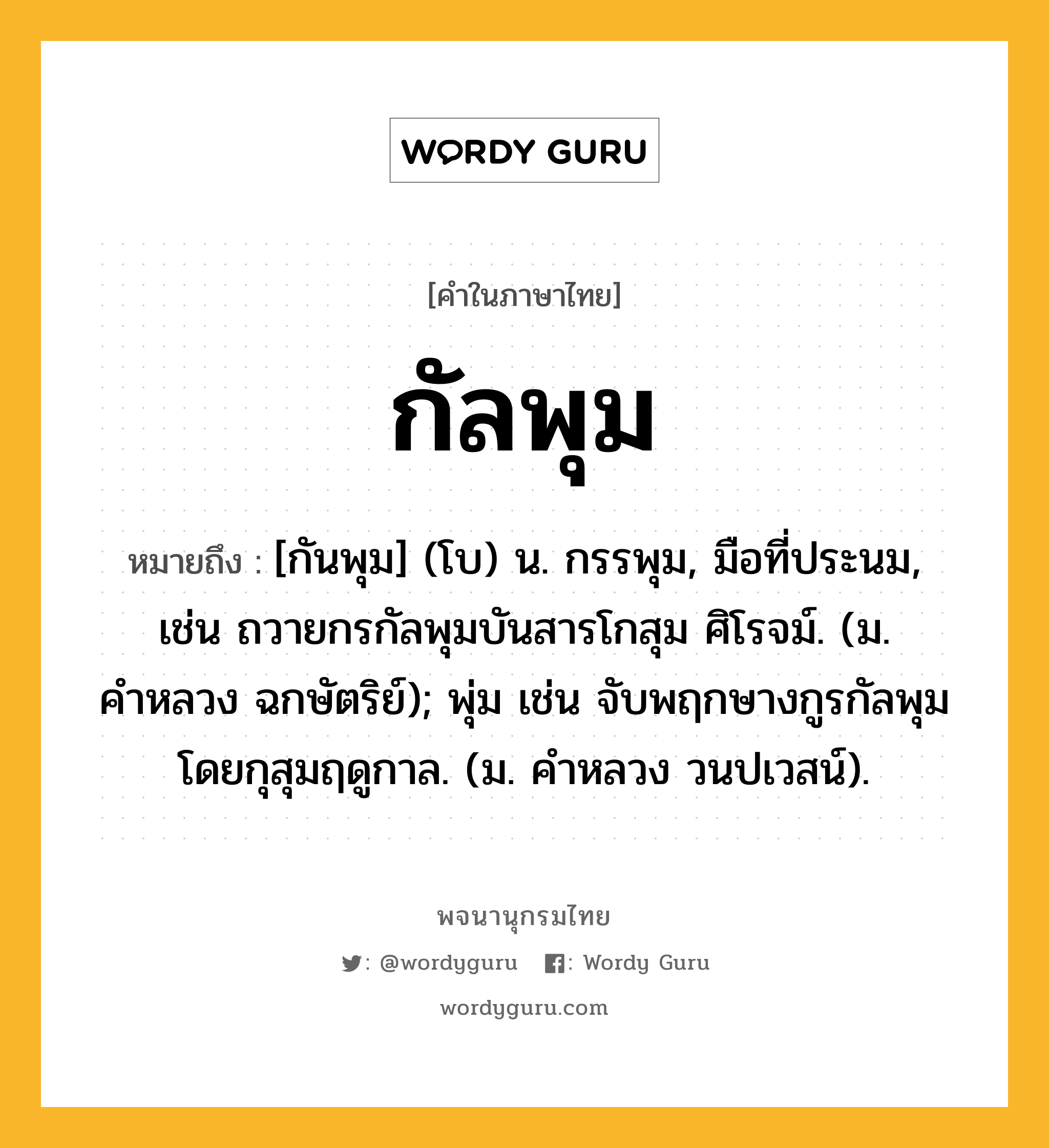 กัลพุม ความหมาย หมายถึงอะไร?, คำในภาษาไทย กัลพุม หมายถึง [กันพุม] (โบ) น. กรรพุม, มือที่ประนม, เช่น ถวายกรกัลพุมบันสารโกสุม ศิโรจม์. (ม. คำหลวง ฉกษัตริย์); พุ่ม เช่น จับพฤกษางกูรกัลพุม โดยกุสุมฤดูกาล. (ม. คำหลวง วนปเวสน์).