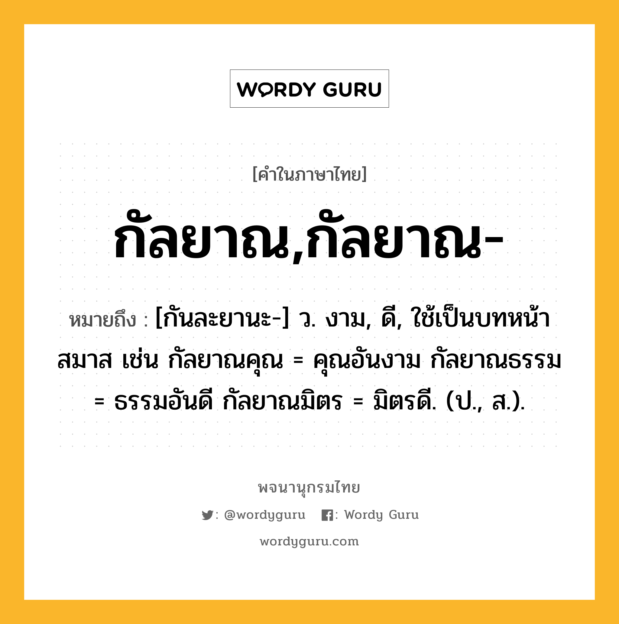 กัลยาณ,กัลยาณ- ความหมาย หมายถึงอะไร?, คำในภาษาไทย กัลยาณ,กัลยาณ- หมายถึง [กันละยานะ-] ว. งาม, ดี, ใช้เป็นบทหน้าสมาส เช่น กัลยาณคุณ = คุณอันงาม กัลยาณธรรม = ธรรมอันดี กัลยาณมิตร = มิตรดี. (ป., ส.).