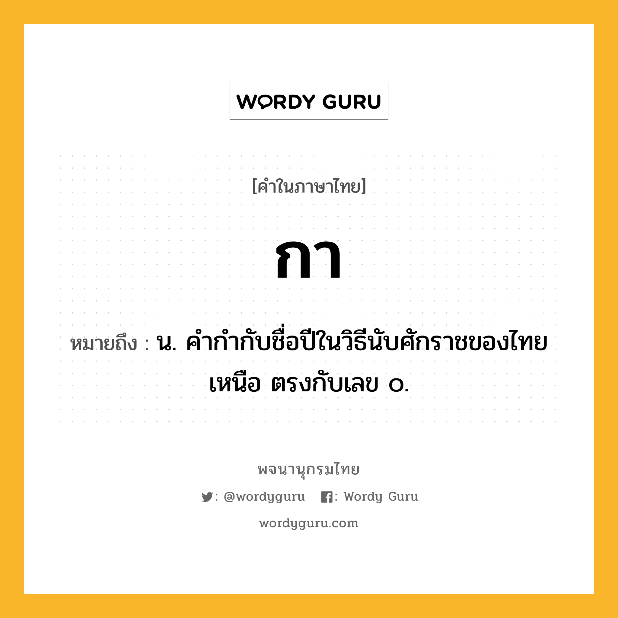 กา ความหมาย หมายถึงอะไร?, คำในภาษาไทย กา หมายถึง น. คํากํากับชื่อปีในวิธีนับศักราชของไทยเหนือ ตรงกับเลข ๐.