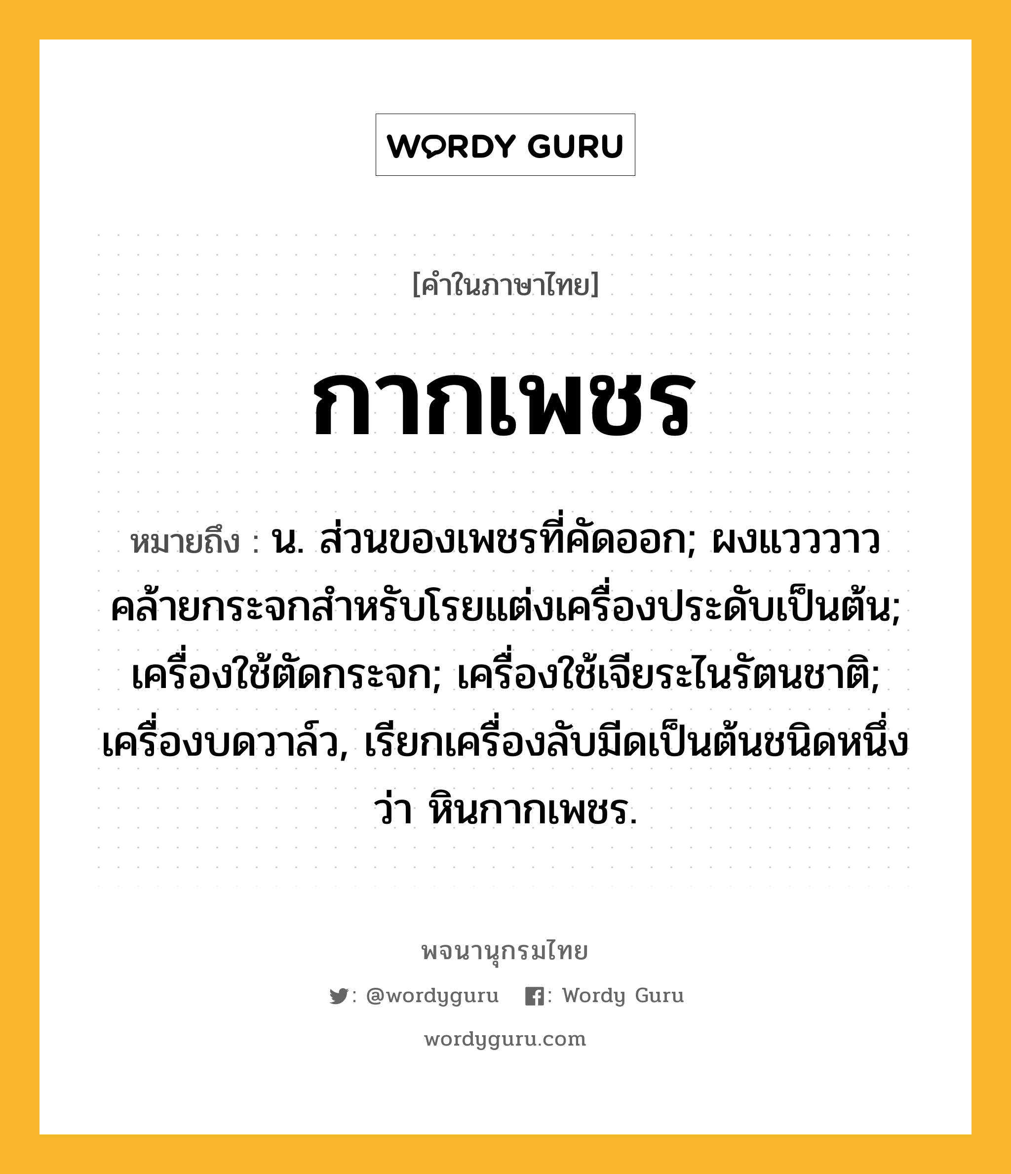 กากเพชร ความหมาย หมายถึงอะไร?, คำในภาษาไทย กากเพชร หมายถึง น. ส่วนของเพชรที่คัดออก; ผงแวววาวคล้ายกระจกสําหรับโรยแต่งเครื่องประดับเป็นต้น; เครื่องใช้ตัดกระจก; เครื่องใช้เจียระไนรัตนชาติ; เครื่องบดวาล์ว, เรียกเครื่องลับมีดเป็นต้นชนิดหนึ่งว่า หินกากเพชร.