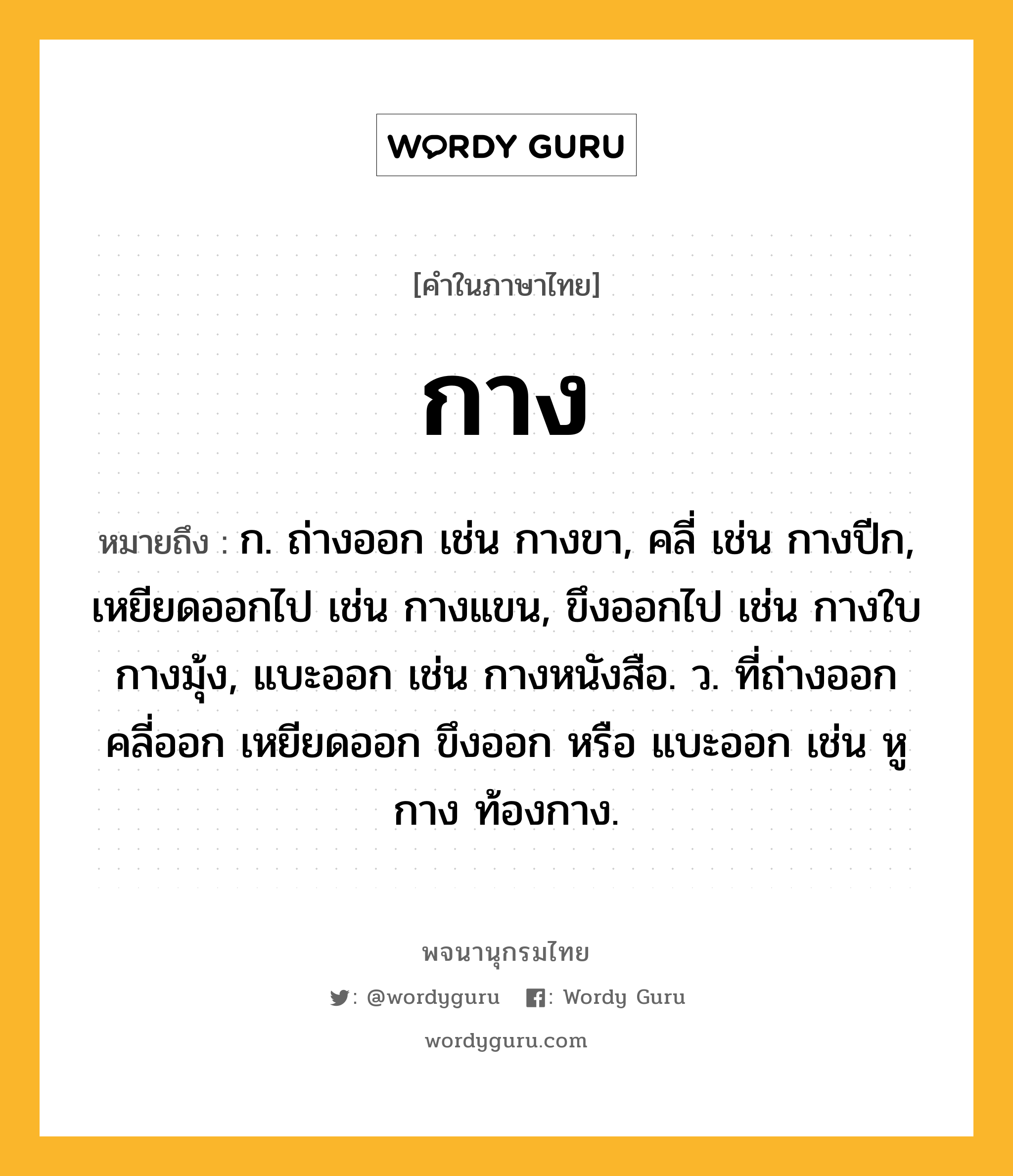 กาง ความหมาย หมายถึงอะไร?, คำในภาษาไทย กาง หมายถึง ก. ถ่างออก เช่น กางขา, คลี่ เช่น กางปีก, เหยียดออกไป เช่น กางแขน, ขึงออกไป เช่น กางใบ กางมุ้ง, แบะออก เช่น กางหนังสือ. ว. ที่ถ่างออก คลี่ออก เหยียดออก ขึงออก หรือ แบะออก เช่น หูกาง ท้องกาง.