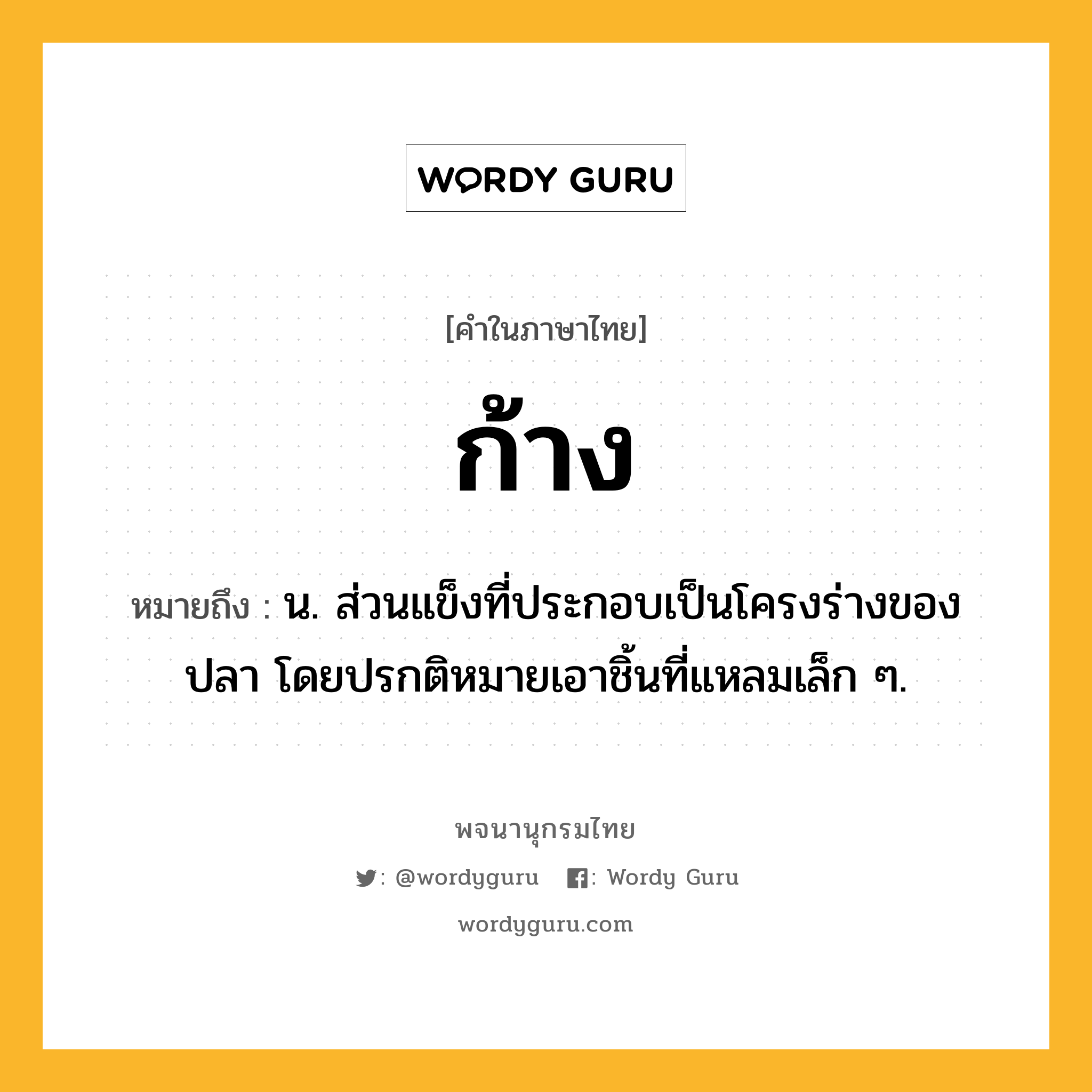 ก้าง ความหมาย หมายถึงอะไร?, คำในภาษาไทย ก้าง หมายถึง น. ส่วนแข็งที่ประกอบเป็นโครงร่างของปลา โดยปรกติหมายเอาชิ้นที่แหลมเล็ก ๆ.