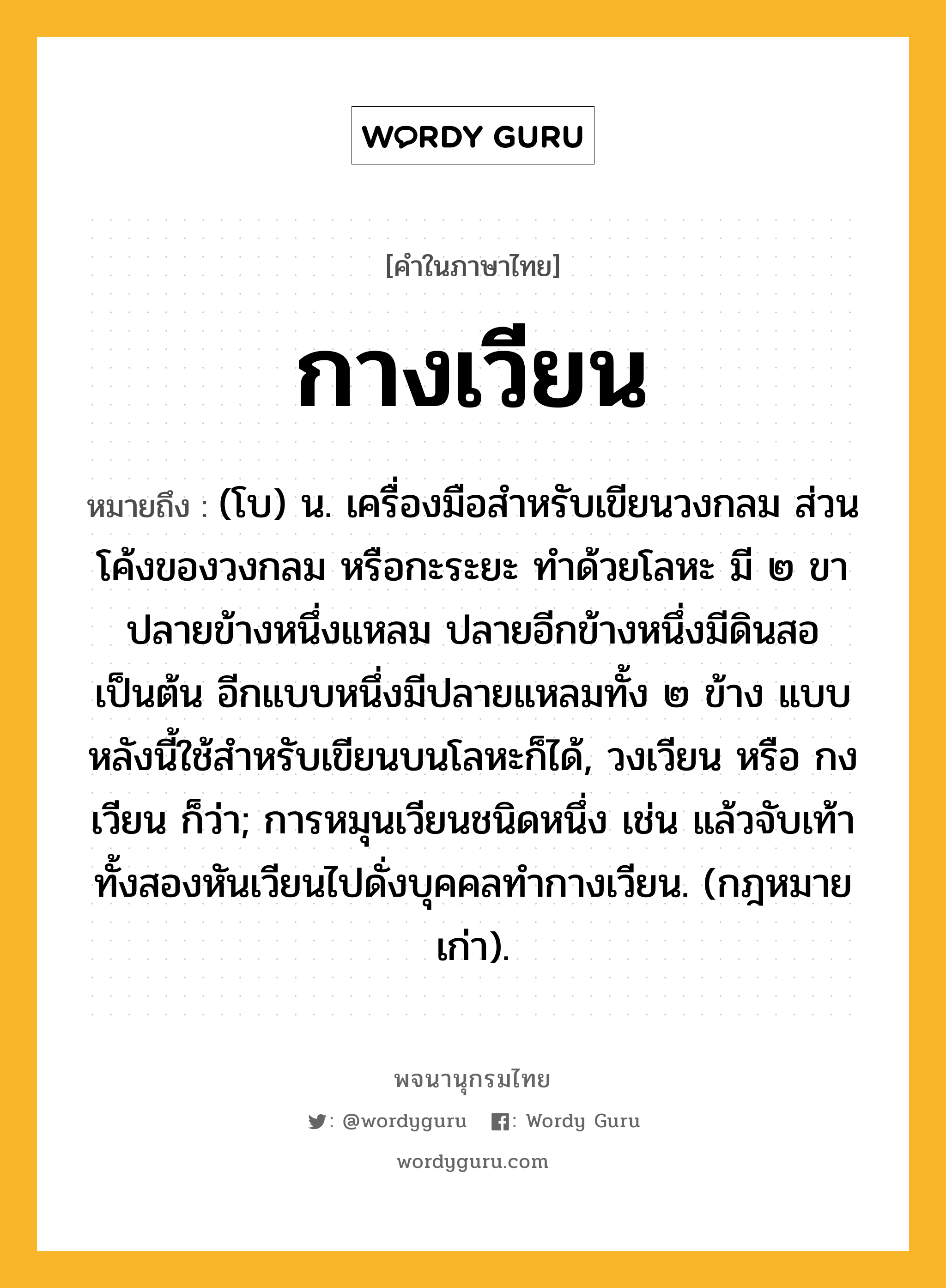 กางเวียน ความหมาย หมายถึงอะไร?, คำในภาษาไทย กางเวียน หมายถึง (โบ) น. เครื่องมือสำหรับเขียนวงกลม ส่วนโค้งของวงกลม หรือกะระยะ ทำด้วยโลหะ มี ๒ ขา ปลายข้างหนึ่งแหลม ปลายอีกข้างหนึ่งมีดินสอเป็นต้น อีกแบบหนึ่งมีปลายแหลมทั้ง ๒ ข้าง แบบหลังนี้ใช้สำหรับเขียนบนโลหะก็ได้, วงเวียน หรือ กงเวียน ก็ว่า; การหมุนเวียนชนิดหนึ่ง เช่น แล้วจับเท้าทั้งสองหันเวียนไปดั่งบุคคลทํากางเวียน. (กฎหมายเก่า).