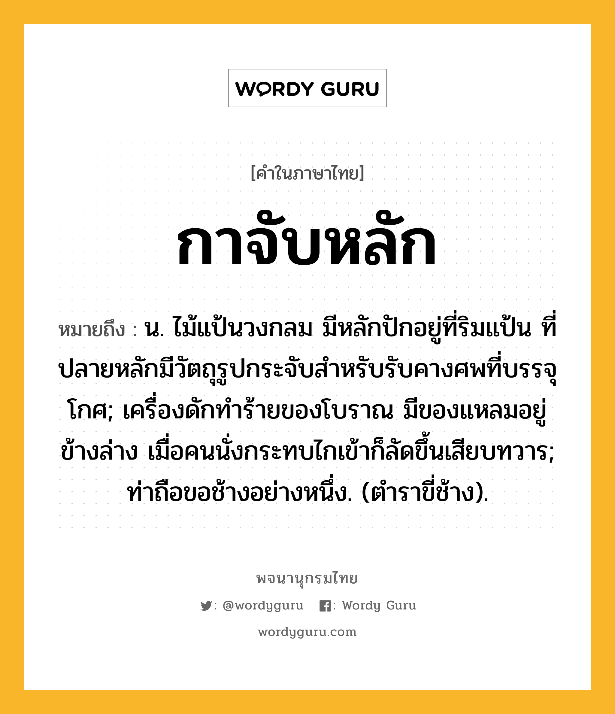 กาจับหลัก ความหมาย หมายถึงอะไร?, คำในภาษาไทย กาจับหลัก หมายถึง น. ไม้แป้นวงกลม มีหลักปักอยู่ที่ริมแป้น ที่ปลายหลักมีวัตถุรูปกระจับสําหรับรับคางศพที่บรรจุโกศ; เครื่องดักทําร้ายของโบราณ มีของแหลมอยู่ข้างล่าง เมื่อคนนั่งกระทบไกเข้าก็ลัดขึ้นเสียบทวาร; ท่าถือขอช้างอย่างหนึ่ง. (ตําราขี่ช้าง).