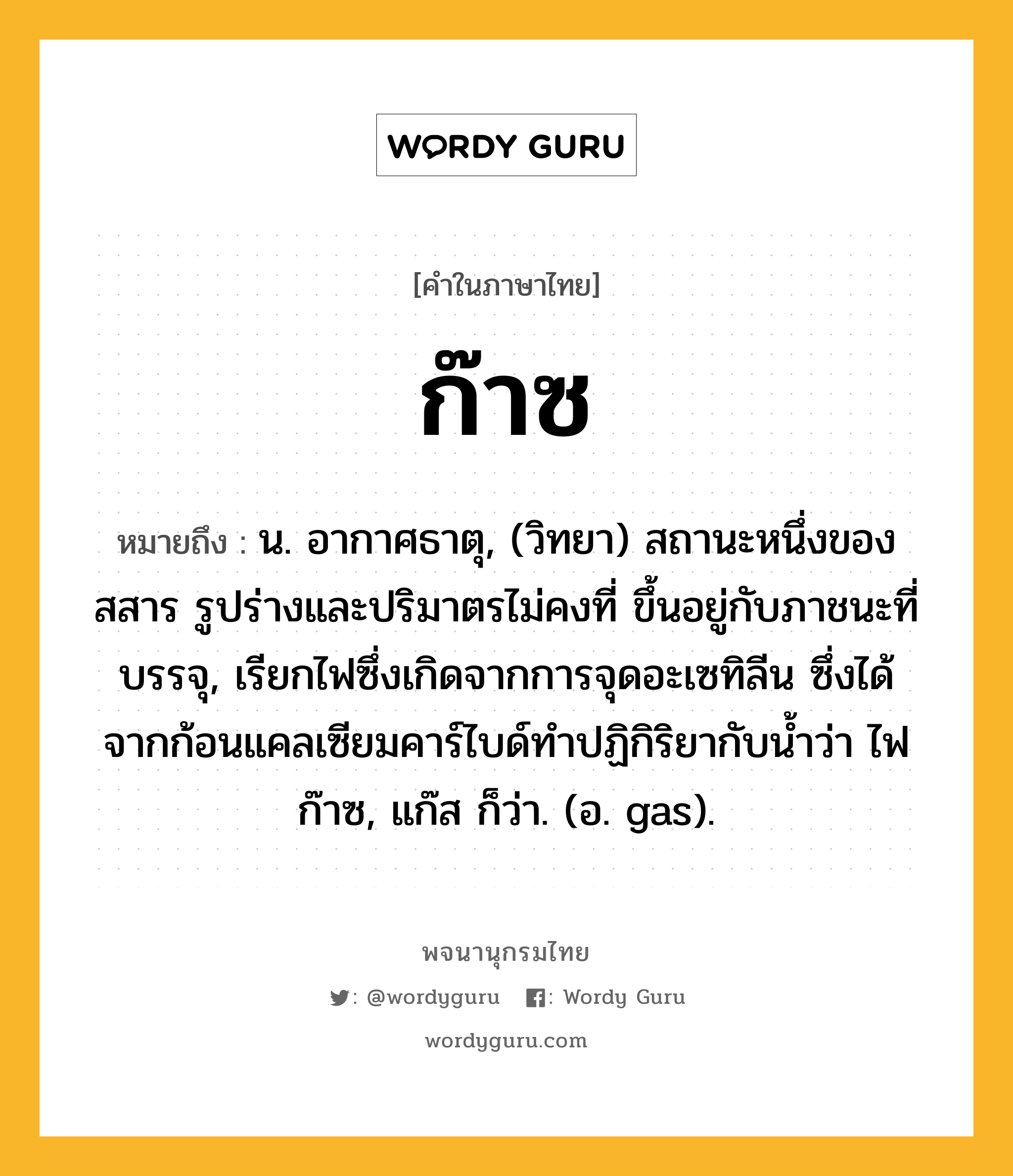 ก๊าซ ความหมาย หมายถึงอะไร?, คำในภาษาไทย ก๊าซ หมายถึง น. อากาศธาตุ, (วิทยา) สถานะหนึ่งของสสาร รูปร่างและปริมาตรไม่คงที่ ขึ้นอยู่กับภาชนะที่บรรจุ, เรียกไฟซึ่งเกิดจากการจุดอะเซทิลีน ซึ่งได้จากก้อนแคลเซียมคาร์ไบด์ทําปฏิกิริยากับนํ้าว่า ไฟก๊าซ, แก๊ส ก็ว่า. (อ. gas).