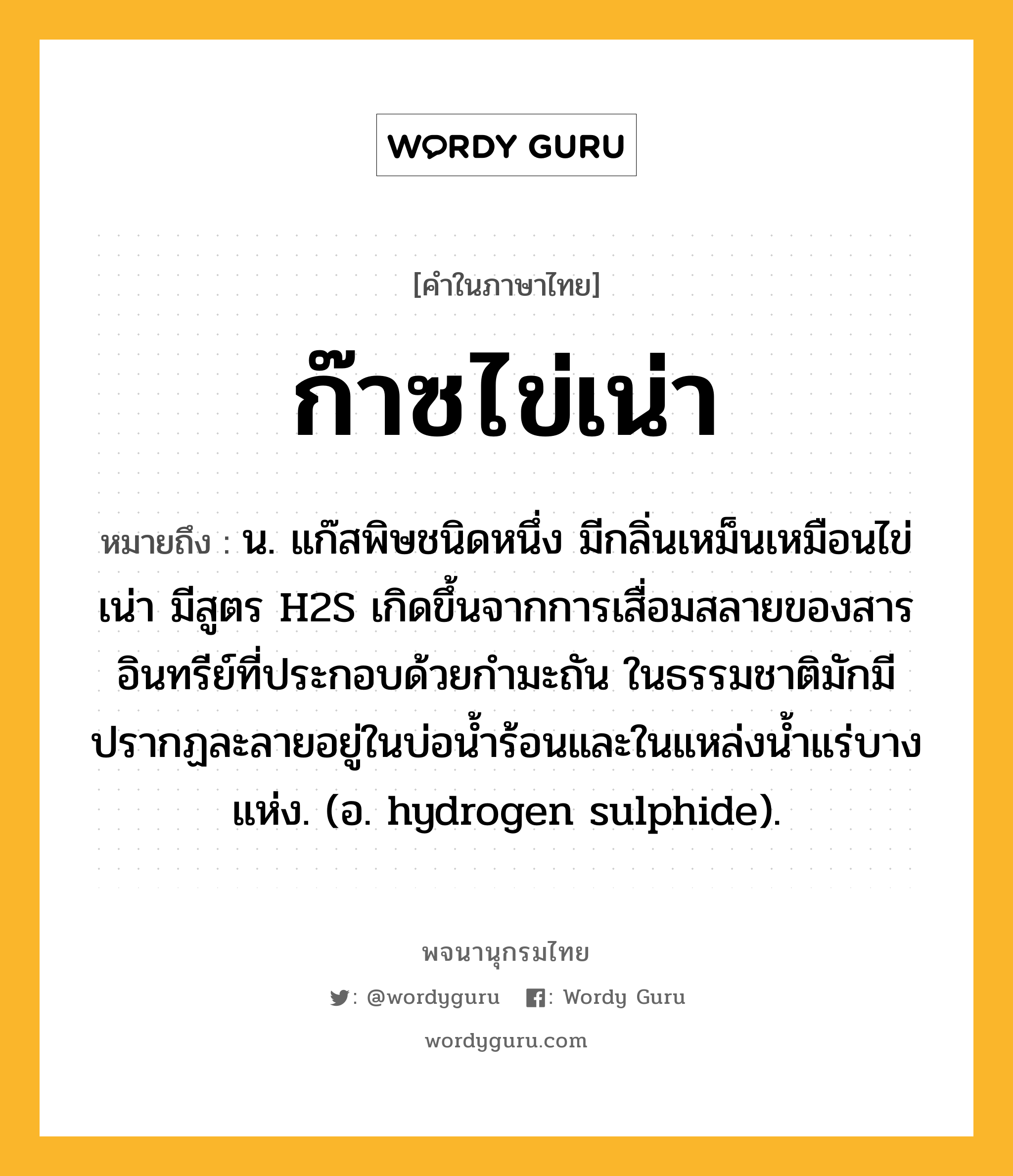 ก๊าซไข่เน่า ความหมาย หมายถึงอะไร?, คำในภาษาไทย ก๊าซไข่เน่า หมายถึง น. แก๊สพิษชนิดหนึ่ง มีกลิ่นเหม็นเหมือนไข่เน่า มีสูตร H2S เกิดขึ้นจากการเสื่อมสลายของสารอินทรีย์ที่ประกอบด้วยกํามะถัน ในธรรมชาติมักมีปรากฏละลายอยู่ในบ่อนํ้าร้อนและในแหล่งนํ้าแร่บางแห่ง. (อ. hydrogen sulphide).