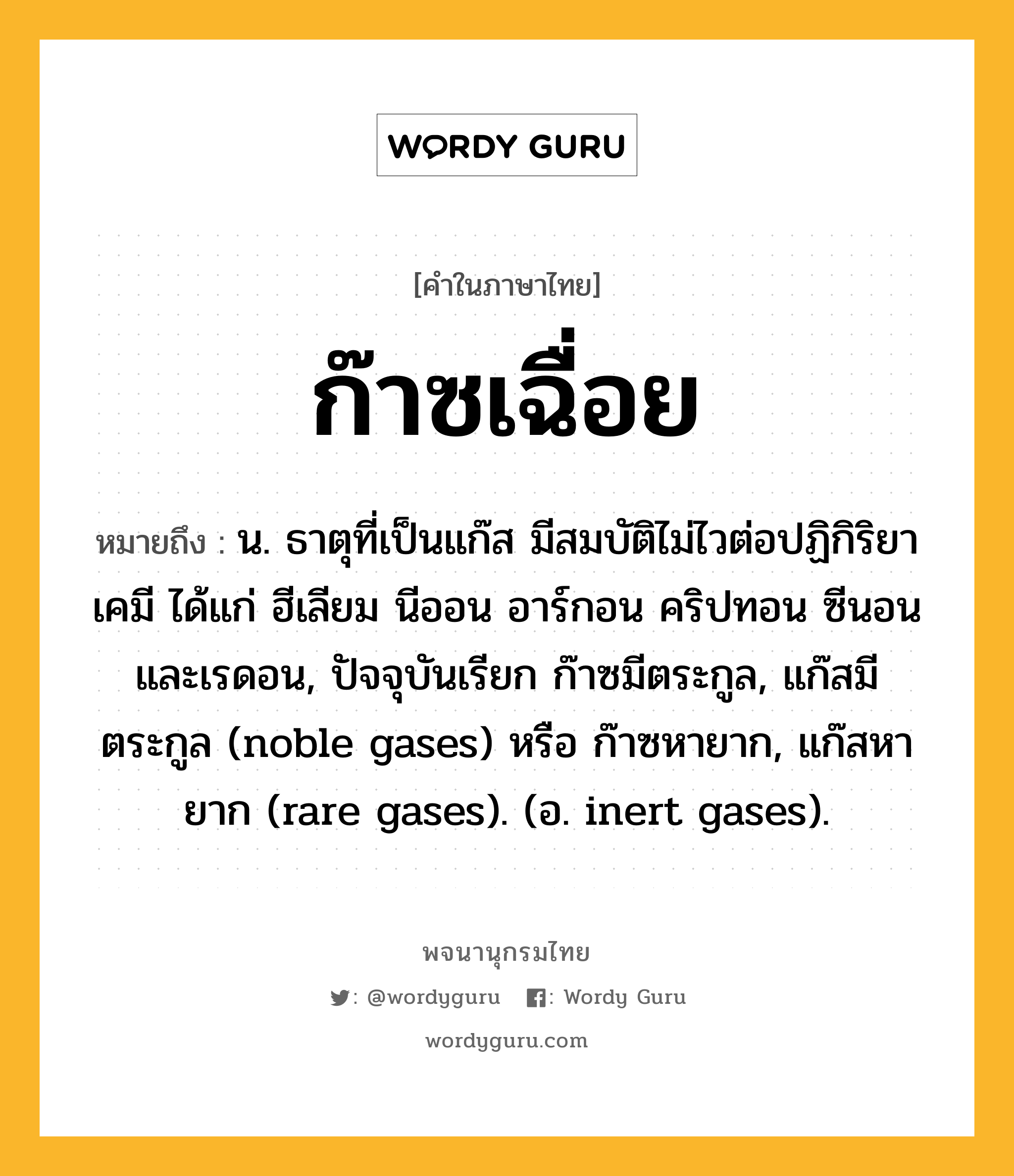 ก๊าซเฉื่อย ความหมาย หมายถึงอะไร?, คำในภาษาไทย ก๊าซเฉื่อย หมายถึง น. ธาตุที่เป็นแก๊ส มีสมบัติไม่ไวต่อปฏิกิริยาเคมี ได้แก่ ฮีเลียม นีออน อาร์กอน คริปทอน ซีนอน และเรดอน, ปัจจุบันเรียก ก๊าซมีตระกูล, แก๊สมีตระกูล (noble gases) หรือ ก๊าซหายาก, แก๊สหายาก (rare gases). (อ. inert gases).