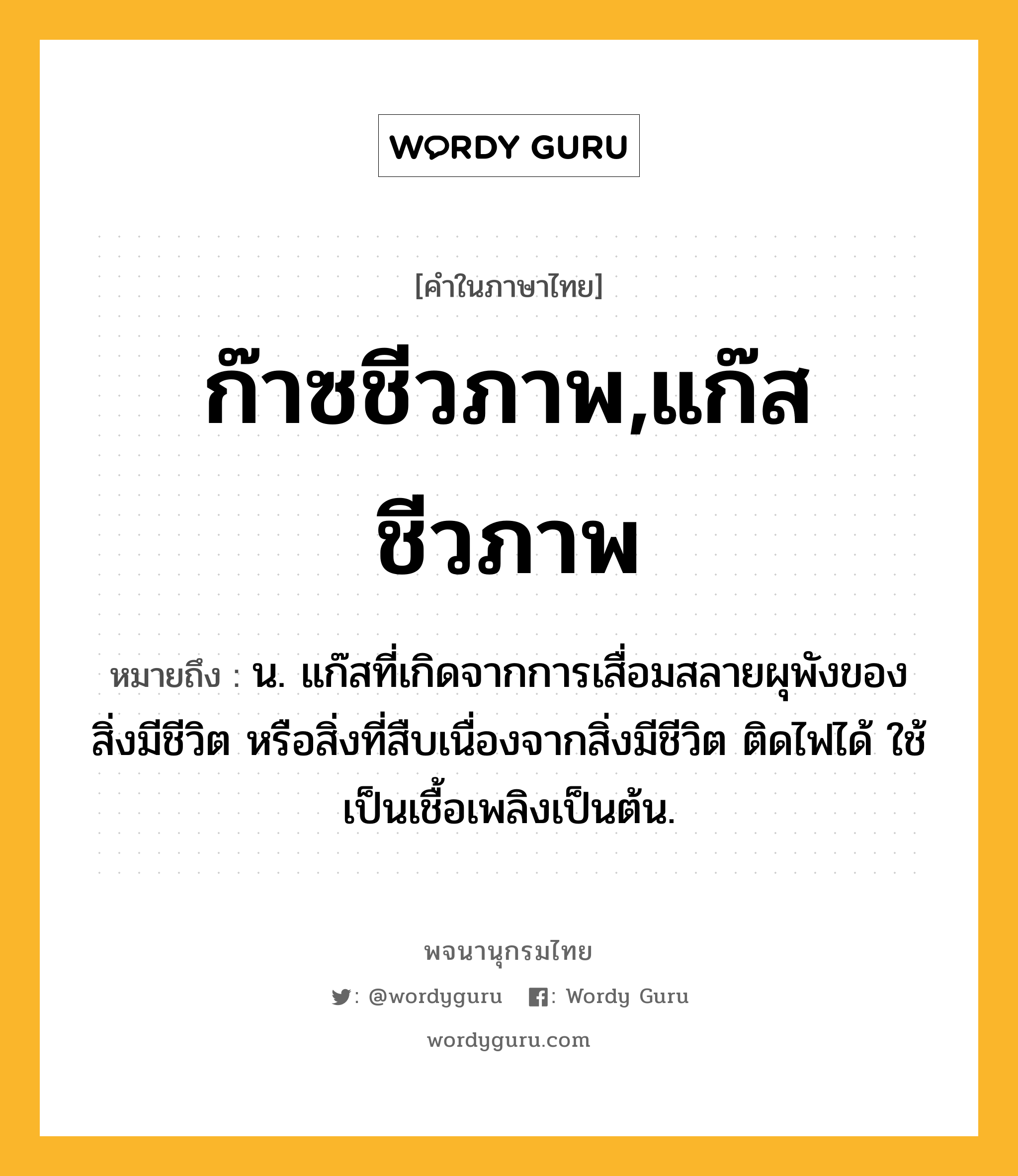 ก๊าซชีวภาพ,แก๊สชีวภาพ ความหมาย หมายถึงอะไร?, คำในภาษาไทย ก๊าซชีวภาพ,แก๊สชีวภาพ หมายถึง น. แก๊สที่เกิดจากการเสื่อมสลายผุพังของสิ่งมีชีวิต หรือสิ่งที่สืบเนื่องจากสิ่งมีชีวิต ติดไฟได้ ใช้เป็นเชื้อเพลิงเป็นต้น.