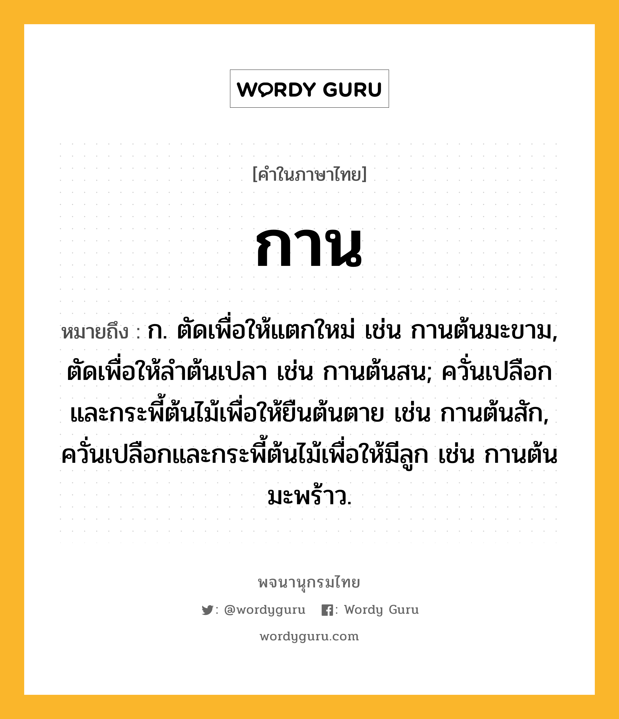 กาน ความหมาย หมายถึงอะไร?, คำในภาษาไทย กาน หมายถึง ก. ตัดเพื่อให้แตกใหม่ เช่น กานต้นมะขาม, ตัดเพื่อให้ลําต้นเปลา เช่น กานต้นสน; ควั่นเปลือกและกระพี้ต้นไม้เพื่อให้ยืนต้นตาย เช่น กานต้นสัก, ควั่นเปลือกและกระพี้ต้นไม้เพื่อให้มีลูก เช่น กานต้นมะพร้าว.