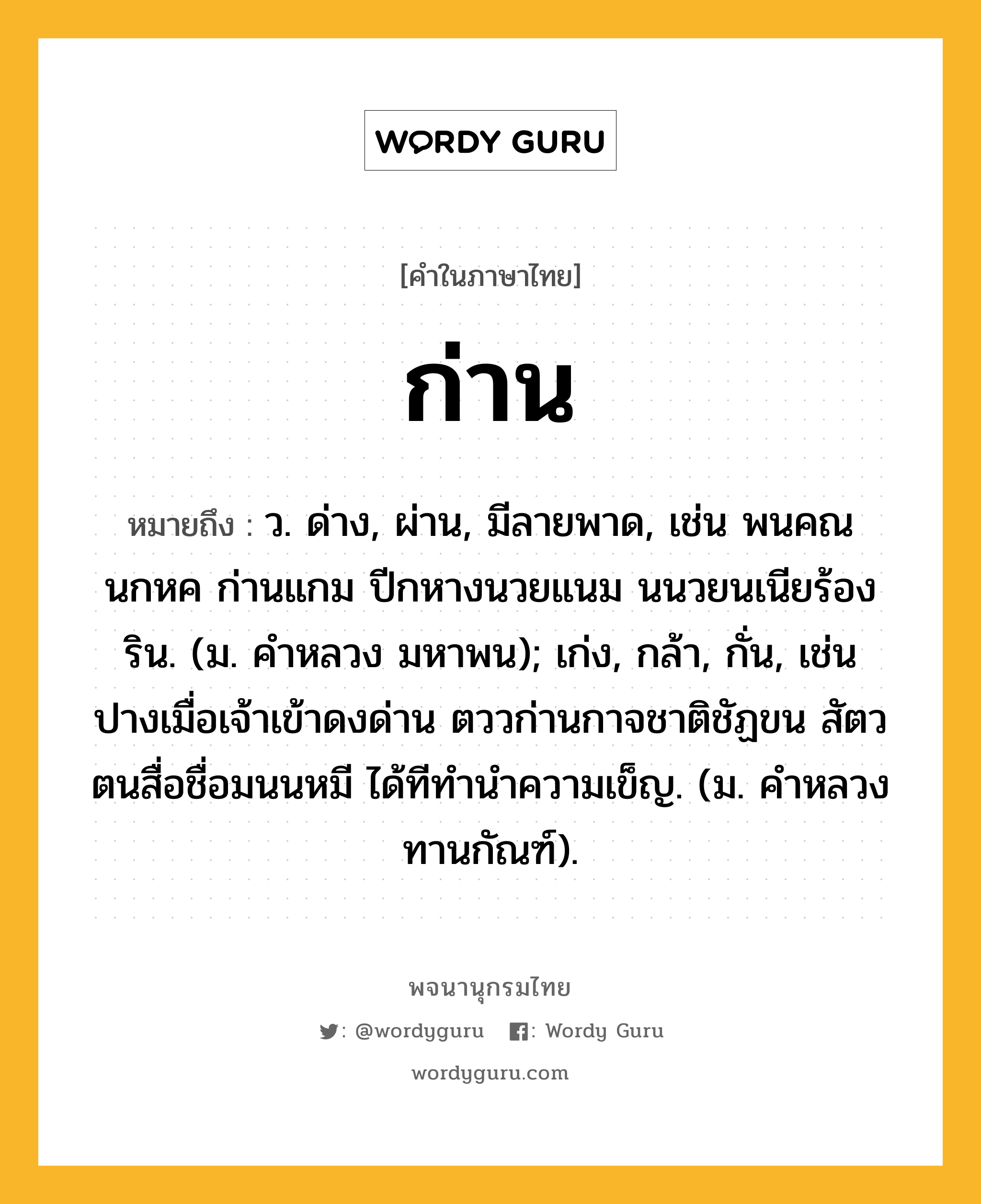 ก่าน ความหมาย หมายถึงอะไร?, คำในภาษาไทย ก่าน หมายถึง ว. ด่าง, ผ่าน, มีลายพาด, เช่น พนคณนกหค ก่านแกม ปีกหางนวยแนม นนวยนเนียร้องริน. (ม. คำหลวง มหาพน); เก่ง, กล้า, กั่น, เช่น ปางเมื่อเจ้าเข้าดงด่าน ตววก่านกาจชาติชัฏขน สัตวตนสื่อชื่อมนนหมี ได้ทีทำนำความเข็ญ. (ม. คําหลวง ทานกัณฑ์).