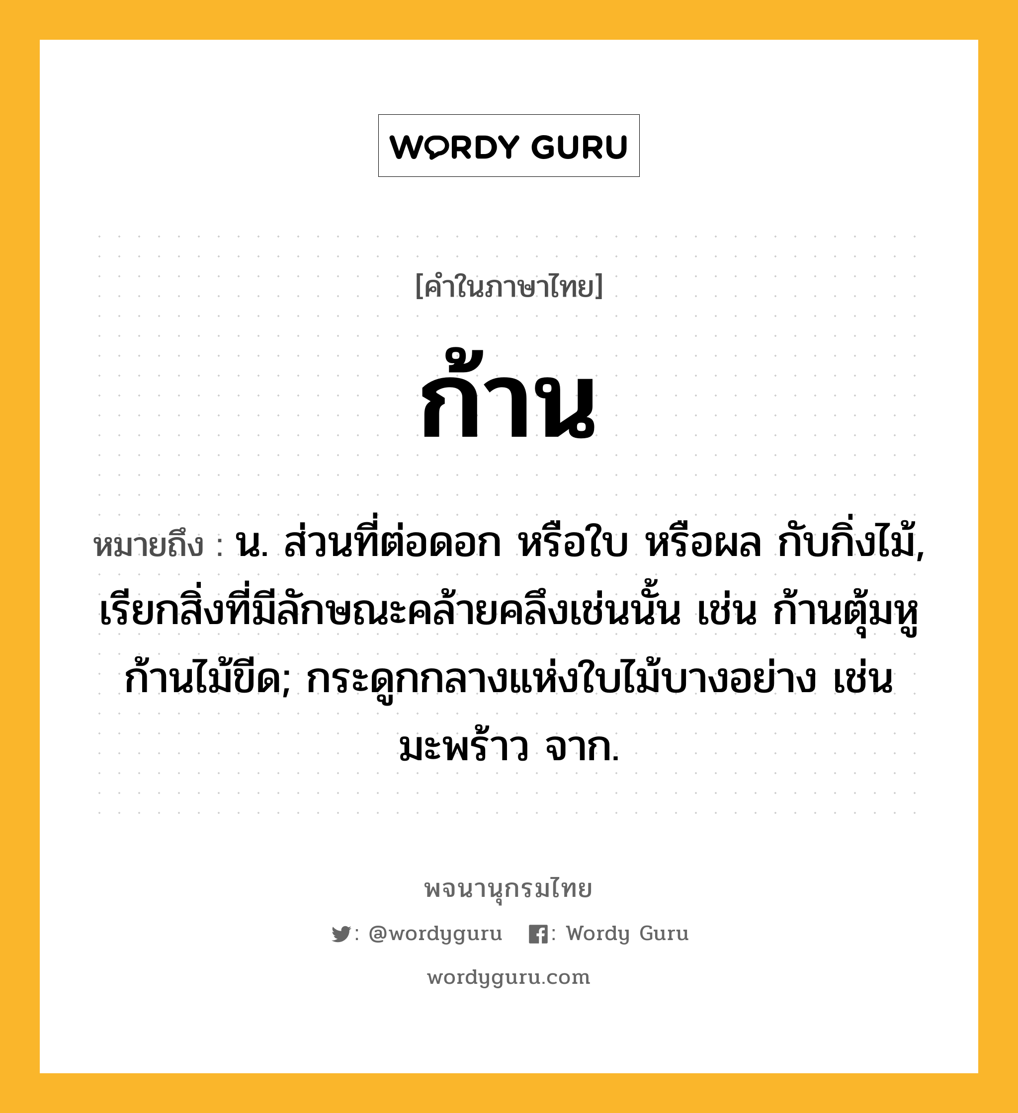 ก้าน ความหมาย หมายถึงอะไร?, คำในภาษาไทย ก้าน หมายถึง น. ส่วนที่ต่อดอก หรือใบ หรือผล กับกิ่งไม้, เรียกสิ่งที่มีลักษณะคล้ายคลึงเช่นนั้น เช่น ก้านตุ้มหู ก้านไม้ขีด; กระดูกกลางแห่งใบไม้บางอย่าง เช่น มะพร้าว จาก.