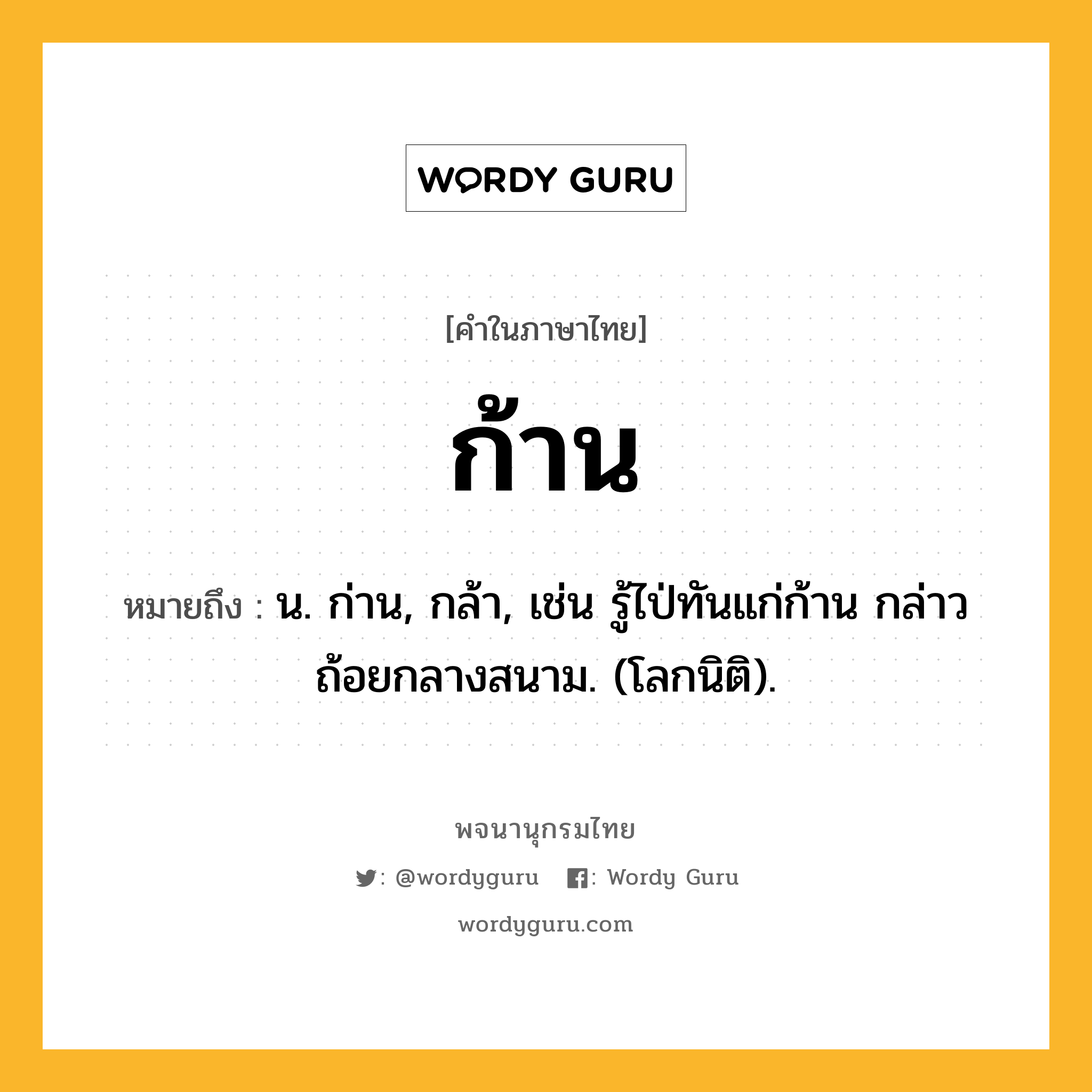 ก้าน ความหมาย หมายถึงอะไร?, คำในภาษาไทย ก้าน หมายถึง น. ก่าน, กล้า, เช่น รู้ไป่ทันแก่ก้าน กล่าวถ้อยกลางสนาม. (โลกนิติ).