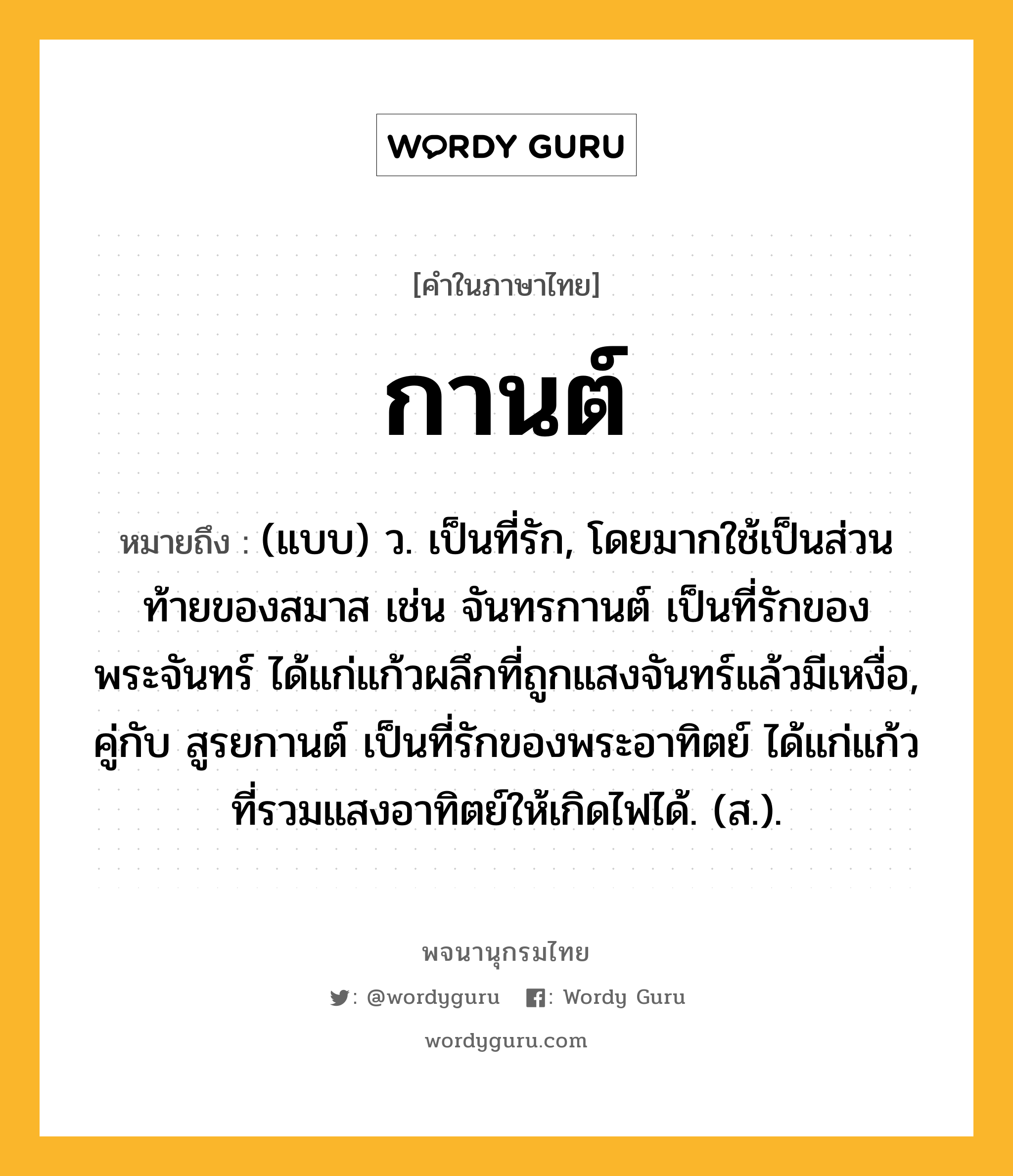 กานต์ ความหมาย หมายถึงอะไร?, คำในภาษาไทย กานต์ หมายถึง (แบบ) ว. เป็นที่รัก, โดยมากใช้เป็นส่วนท้ายของสมาส เช่น จันทรกานต์ เป็นที่รักของพระจันทร์ ได้แก่แก้วผลึกที่ถูกแสงจันทร์แล้วมีเหงื่อ, คู่กับ สูรยกานต์ เป็นที่รักของพระอาทิตย์ ได้แก่แก้วที่รวมแสงอาทิตย์ให้เกิดไฟได้. (ส.).