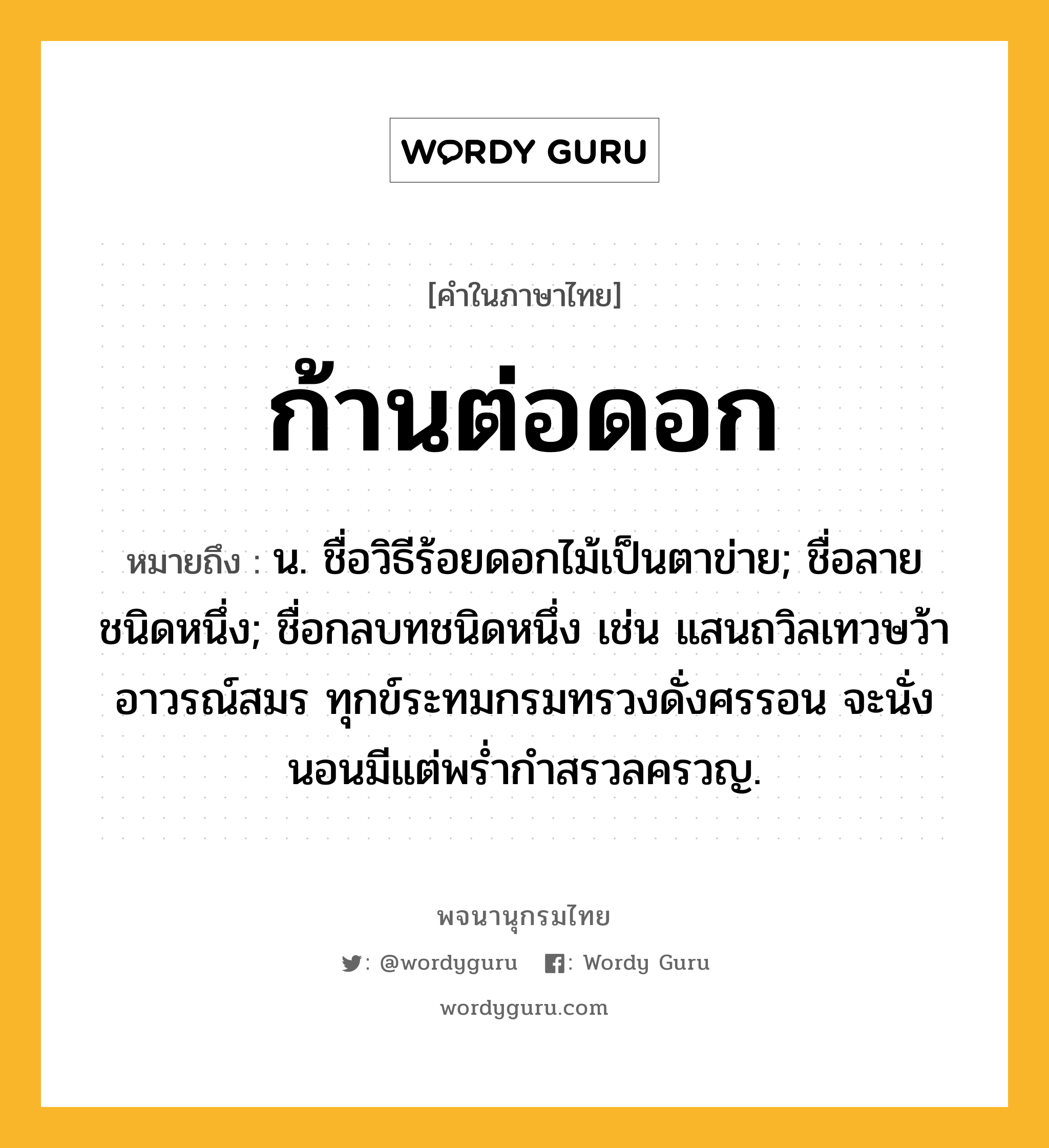 ก้านต่อดอก ความหมาย หมายถึงอะไร?, คำในภาษาไทย ก้านต่อดอก หมายถึง น. ชื่อวิธีร้อยดอกไม้เป็นตาข่าย; ชื่อลายชนิดหนึ่ง; ชื่อกลบทชนิดหนึ่ง เช่น แสนถวิลเทวษว้าอาวรณ์สมร ทุกข์ระทมกรมทรวงดั่งศรรอน จะนั่งนอนมีแต่พรํ่ากําสรวลครวญ.