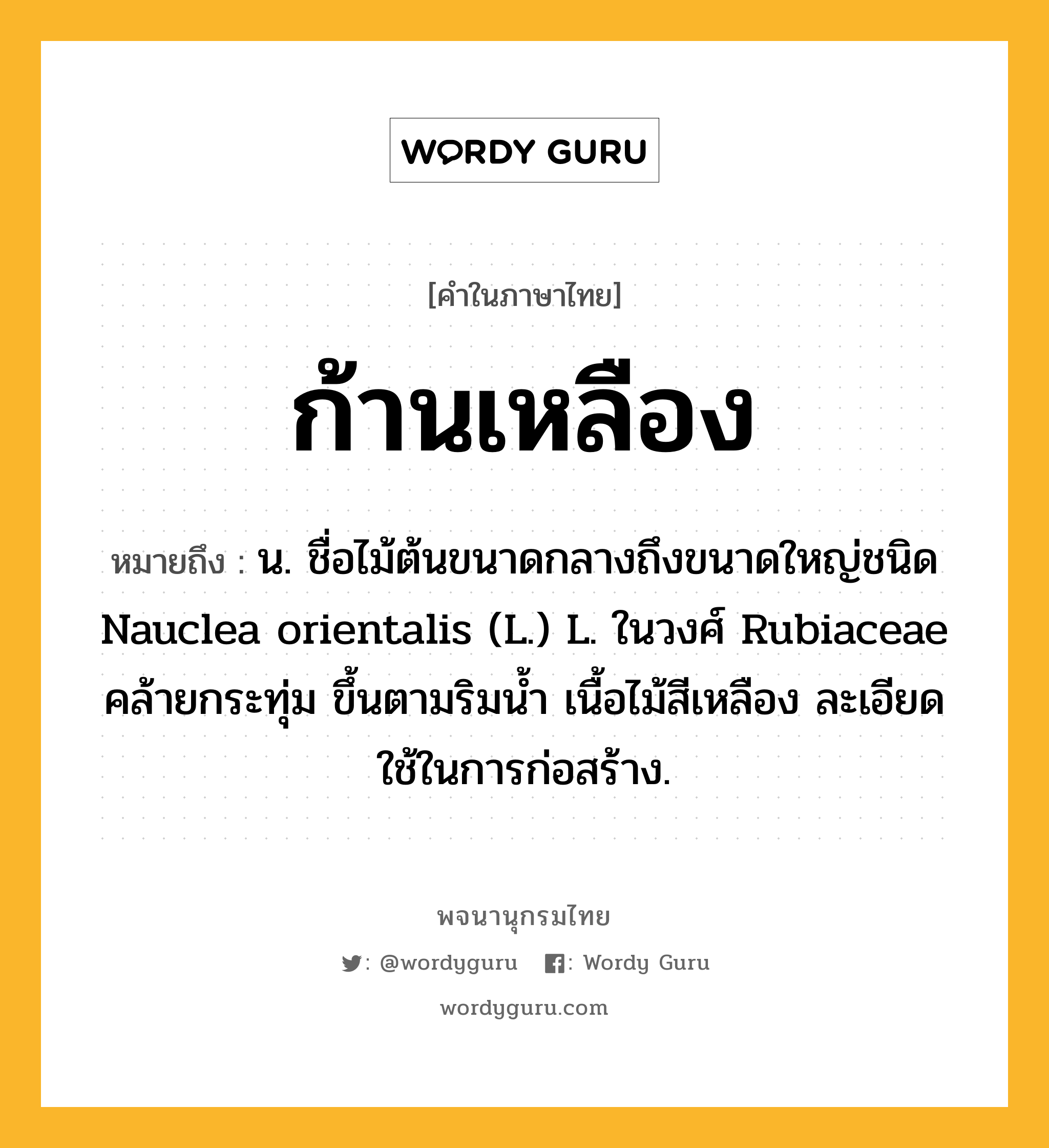 ก้านเหลือง ความหมาย หมายถึงอะไร?, คำในภาษาไทย ก้านเหลือง หมายถึง น. ชื่อไม้ต้นขนาดกลางถึงขนาดใหญ่ชนิด Nauclea orientalis (L.) L. ในวงศ์ Rubiaceae คล้ายกระทุ่ม ขึ้นตามริมนํ้า เนื้อไม้สีเหลือง ละเอียด ใช้ในการก่อสร้าง.