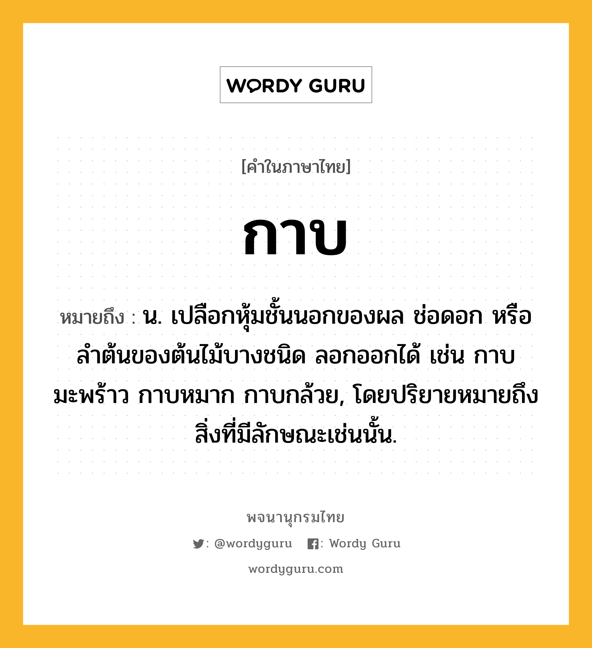 กาบ ความหมาย หมายถึงอะไร?, คำในภาษาไทย กาบ หมายถึง น. เปลือกหุ้มชั้นนอกของผล ช่อดอก หรือลําต้นของต้นไม้บางชนิด ลอกออกได้ เช่น กาบมะพร้าว กาบหมาก กาบกล้วย, โดยปริยายหมายถึงสิ่งที่มีลักษณะเช่นนั้น.