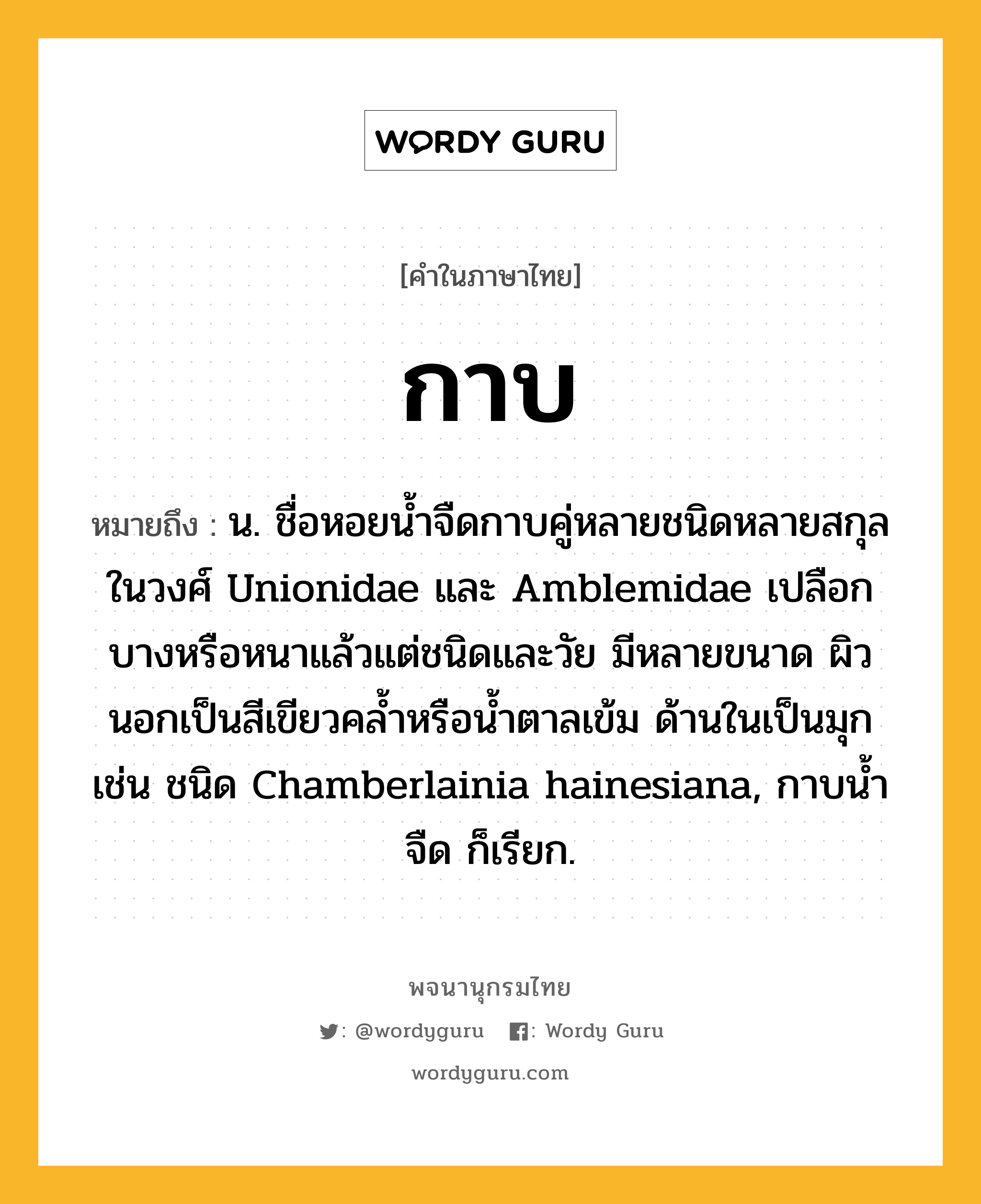 กาบ ความหมาย หมายถึงอะไร?, คำในภาษาไทย กาบ หมายถึง น. ชื่อหอยนํ้าจืดกาบคู่หลายชนิดหลายสกุลในวงศ์ Unionidae และ Amblemidae เปลือกบางหรือหนาแล้วแต่ชนิดและวัย มีหลายขนาด ผิวนอกเป็นสีเขียวคลํ้าหรือนํ้าตาลเข้ม ด้านในเป็นมุก เช่น ชนิด Chamberlainia hainesiana, กาบนํ้าจืด ก็เรียก.