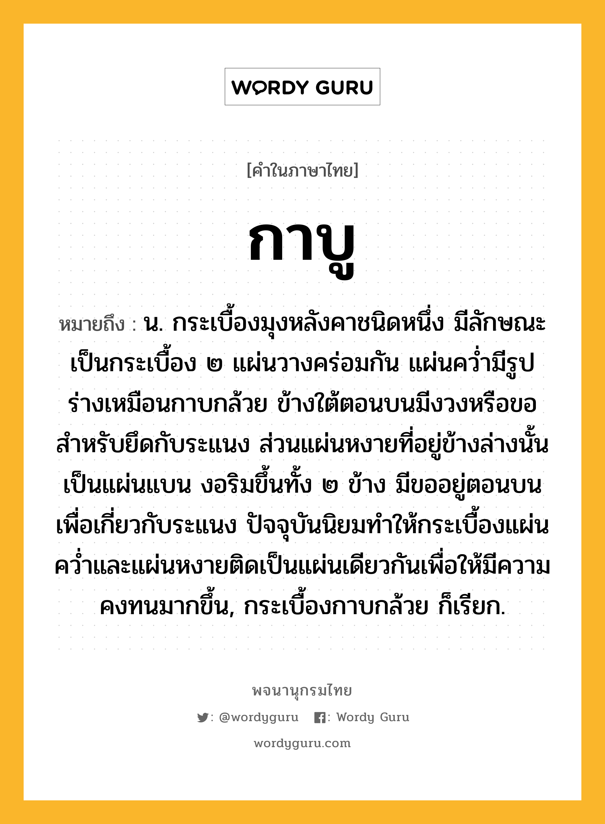 กาบู ความหมาย หมายถึงอะไร?, คำในภาษาไทย กาบู หมายถึง น. กระเบื้องมุงหลังคาชนิดหนึ่ง มีลักษณะเป็นกระเบื้อง ๒ แผ่นวางคร่อมกัน แผ่นคว่ำมีรูปร่างเหมือนกาบกล้วย ข้างใต้ตอนบนมีงวงหรือขอสำหรับยึดกับระแนง ส่วนแผ่นหงายที่อยู่ข้างล่างนั้นเป็นแผ่นแบน งอริมขึ้นทั้ง ๒ ข้าง มีขออยู่ตอนบนเพื่อเกี่ยวกับระแนง ปัจจุบันนิยมทำให้กระเบื้องแผ่นคว่ำและแผ่นหงายติดเป็นแผ่นเดียวกันเพื่อให้มีความคงทนมากขึ้น, กระเบื้องกาบกล้วย ก็เรียก.