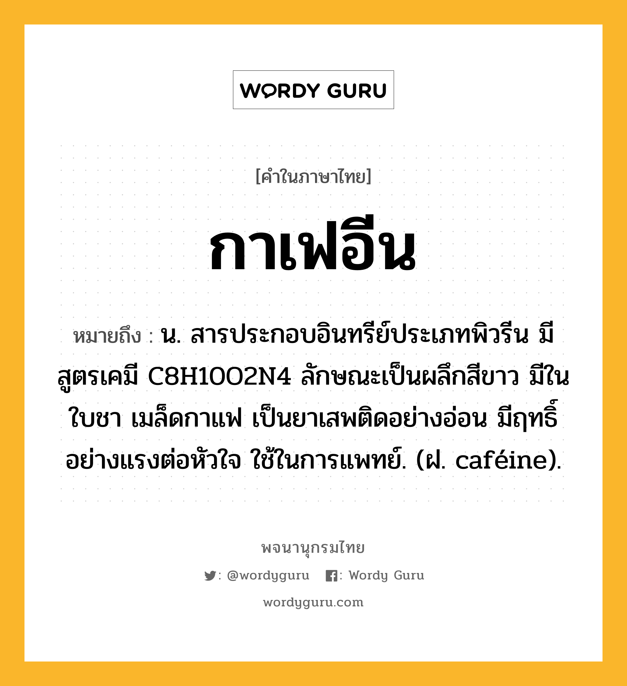 กาเฟอีน ความหมาย หมายถึงอะไร?, คำในภาษาไทย กาเฟอีน หมายถึง น. สารประกอบอินทรีย์ประเภทพิวรีน มีสูตรเคมี C8H10O2N4 ลักษณะเป็นผลึกสีขาว มีในใบชา เมล็ดกาแฟ เป็นยาเสพติดอย่างอ่อน มีฤทธิ์อย่างแรงต่อหัวใจ ใช้ในการแพทย์. (ฝ. caféine).